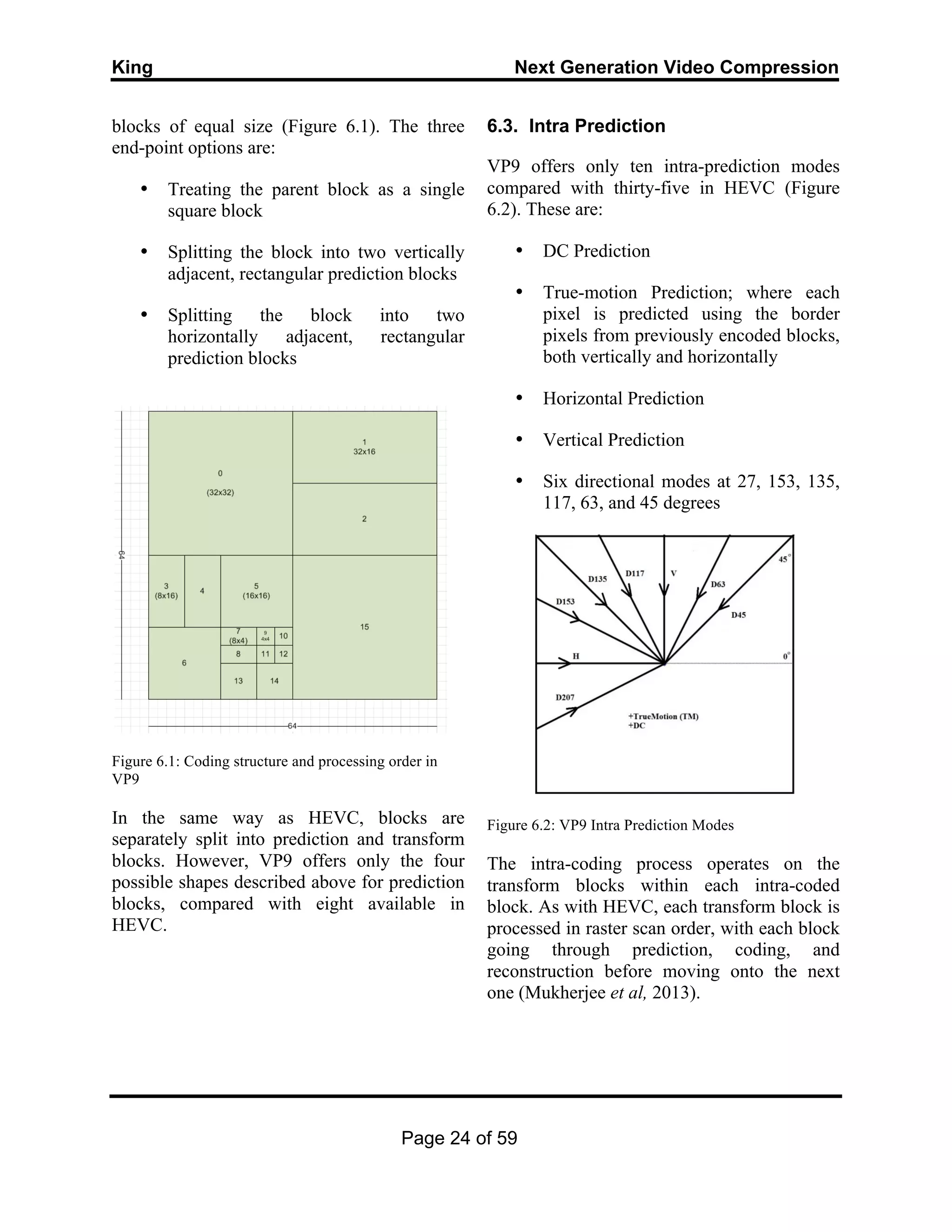 King Next Generation Video Compression
Page 24 of 59
blocks of equal size (Figure 6.1). The three
end-point options are:
• Treating the parent block as a single
square block
• Splitting the block into two vertically
adjacent, rectangular prediction blocks
• Splitting the block into two
horizontally adjacent, rectangular
prediction blocks
Figure 6.1: Coding structure and processing order in
VP9
In the same way as HEVC, blocks are
separately split into prediction and transform
blocks. However, VP9 offers only the four
possible shapes described above for prediction
blocks, compared with eight available in
HEVC.
6.3. Intra Prediction
VP9 offers only ten intra-prediction modes
compared with thirty-five in HEVC (Figure
6.2). These are:
• DC Prediction
• True-motion Prediction; where each
pixel is predicted using the border
pixels from previously encoded blocks,
both vertically and horizontally
• Horizontal Prediction
• Vertical Prediction
• Six directional modes at 27, 153, 135,
117, 63, and 45 degrees
Figure 6.2: VP9 Intra Prediction Modes
The intra-coding process operates on the
transform blocks within each intra-coded
block. As with HEVC, each transform block is
processed in raster scan order, with each block
going through prediction, coding, and
reconstruction before moving onto the next
one (Mukherjee et al, 2013).
 