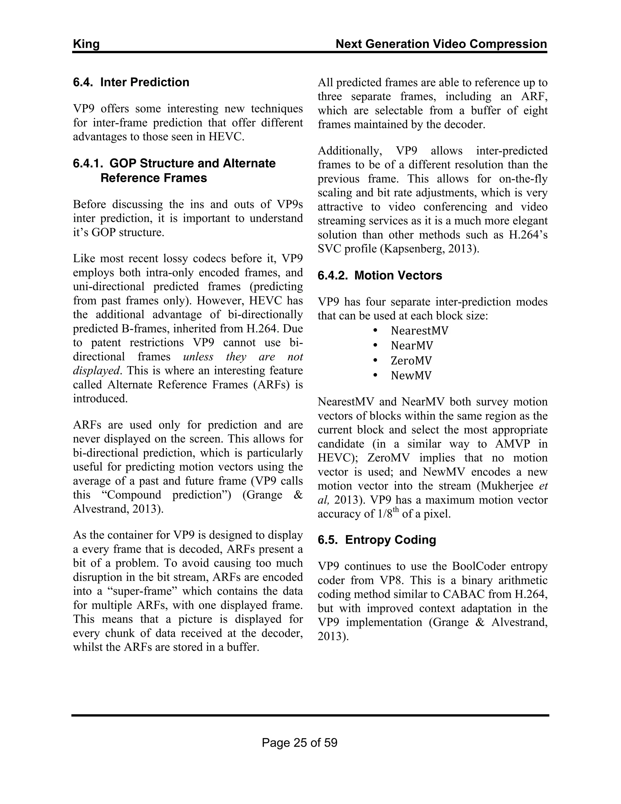 King Next Generation Video Compression
Page 25 of 59
6.4. Inter Prediction
VP9 offers some interesting new techniques
for inter-frame prediction that offer different
advantages to those seen in HEVC.
6.4.1. GOP Structure and Alternate
Reference Frames
Before discussing the ins and outs of VP9s
inter prediction, it is important to understand
it’s GOP structure.
Like most recent lossy codecs before it, VP9
employs both intra-only encoded frames, and
uni-directional predicted frames (predicting
from past frames only). However, HEVC has
the additional advantage of bi-directionally
predicted B-frames, inherited from H.264. Due
to patent restrictions VP9 cannot use bi-
directional frames unless they are not
displayed. This is where an interesting feature
called Alternate Reference Frames (ARFs) is
introduced.
ARFs are used only for prediction and are
never displayed on the screen. This allows for
bi-directional prediction, which is particularly
useful for predicting motion vectors using the
average of a past and future frame (VP9 calls
this “Compound prediction”) (Grange &
Alvestrand, 2013).
As the container for VP9 is designed to display
a every frame that is decoded, ARFs present a
bit of a problem. To avoid causing too much
disruption in the bit stream, ARFs are encoded
into a “super-frame” which contains the data
for multiple ARFs, with one displayed frame.
This means that a picture is displayed for
every chunk of data received at the decoder,
whilst the ARFs are stored in a buffer.
All predicted frames are able to reference up to
three separate frames, including an ARF,
which are selectable from a buffer of eight
frames maintained by the decoder.
Additionally, VP9 allows inter-predicted
frames to be of a different resolution than the
previous frame. This allows for on-the-fly
scaling and bit rate adjustments, which is very
attractive to video conferencing and video
streaming services as it is a much more elegant
solution than other methods such as H.264’s
SVC profile (Kapsenberg, 2013).
6.4.2. Motion Vectors
VP9 has four separate inter-prediction modes
that can be used at each block size:
• NearestMV	
  
• NearMV	
  
• ZeroMV	
  
• NewMV	
  
NearestMV and NearMV both survey motion
vectors of blocks within the same region as the
current block and select the most appropriate
candidate (in a similar way to AMVP in
HEVC); ZeroMV implies that no motion
vector is used; and NewMV encodes a new
motion vector into the stream (Mukherjee et
al, 2013). VP9 has a maximum motion vector
accuracy of 1/8th
of a pixel.
6.5. Entropy Coding
VP9 continues to use the BoolCoder entropy
coder from VP8. This is a binary arithmetic
coding method similar to CABAC from H.264,
but with improved context adaptation in the
VP9 implementation (Grange & Alvestrand,
2013).
 