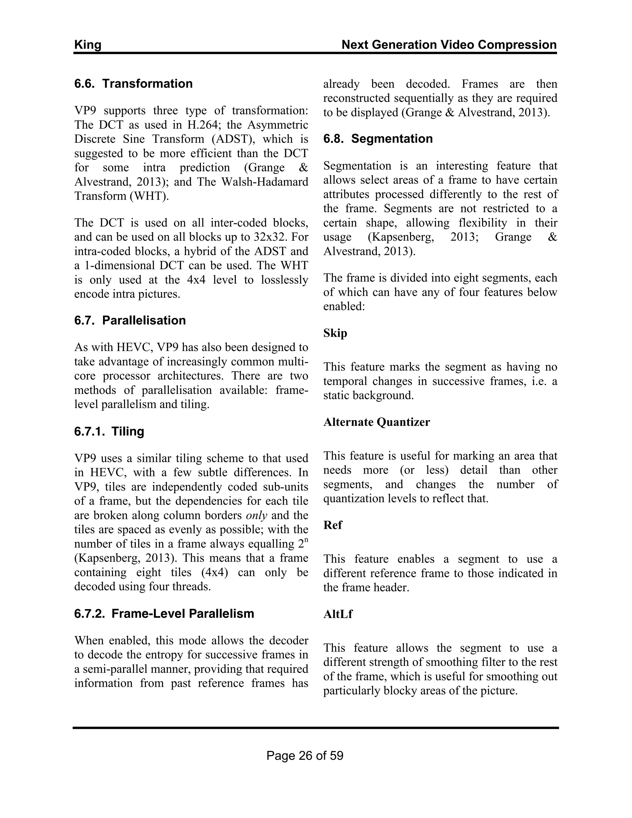 King Next Generation Video Compression
Page 26 of 59
6.6. Transformation
VP9 supports three type of transformation:
The DCT as used in H.264; the Asymmetric
Discrete Sine Transform (ADST), which is
suggested to be more efficient than the DCT
for some intra prediction (Grange &
Alvestrand, 2013); and The Walsh-Hadamard
Transform (WHT).
The DCT is used on all inter-coded blocks,
and can be used on all blocks up to 32x32. For
intra-coded blocks, a hybrid of the ADST and
a 1-dimensional DCT can be used. The WHT
is only used at the 4x4 level to losslessly
encode intra pictures.
6.7. Parallelisation
As with HEVC, VP9 has also been designed to
take advantage of increasingly common multi-
core processor architectures. There are two
methods of parallelisation available: frame-
level parallelism and tiling.
6.7.1. Tiling
VP9 uses a similar tiling scheme to that used
in HEVC, with a few subtle differences. In
VP9, tiles are independently coded sub-units
of a frame, but the dependencies for each tile
are broken along column borders only and the
tiles are spaced as evenly as possible; with the
number of tiles in a frame always equalling 2n
(Kapsenberg, 2013). This means that a frame
containing eight tiles (4x4) can only be
decoded using four threads.
6.7.2. Frame-Level Parallelism
When enabled, this mode allows the decoder
to decode the entropy for successive frames in
a semi-parallel manner, providing that required
information from past reference frames has
already been decoded. Frames are then
reconstructed sequentially as they are required
to be displayed (Grange & Alvestrand, 2013).
6.8. Segmentation
Segmentation is an interesting feature that
allows select areas of a frame to have certain
attributes processed differently to the rest of
the frame. Segments are not restricted to a
certain shape, allowing flexibility in their
usage (Kapsenberg, 2013; Grange &
Alvestrand, 2013).
The frame is divided into eight segments, each
of which can have any of four features below
enabled:
Skip
This feature marks the segment as having no
temporal changes in successive frames, i.e. a
static background.
Alternate Quantizer
This feature is useful for marking an area that
needs more (or less) detail than other
segments, and changes the number of
quantization levels to reflect that.
Ref
This feature enables a segment to use a
different reference frame to those indicated in
the frame header.
AltLf
This feature allows the segment to use a
different strength of smoothing filter to the rest
of the frame, which is useful for smoothing out
particularly blocky areas of the picture.
 