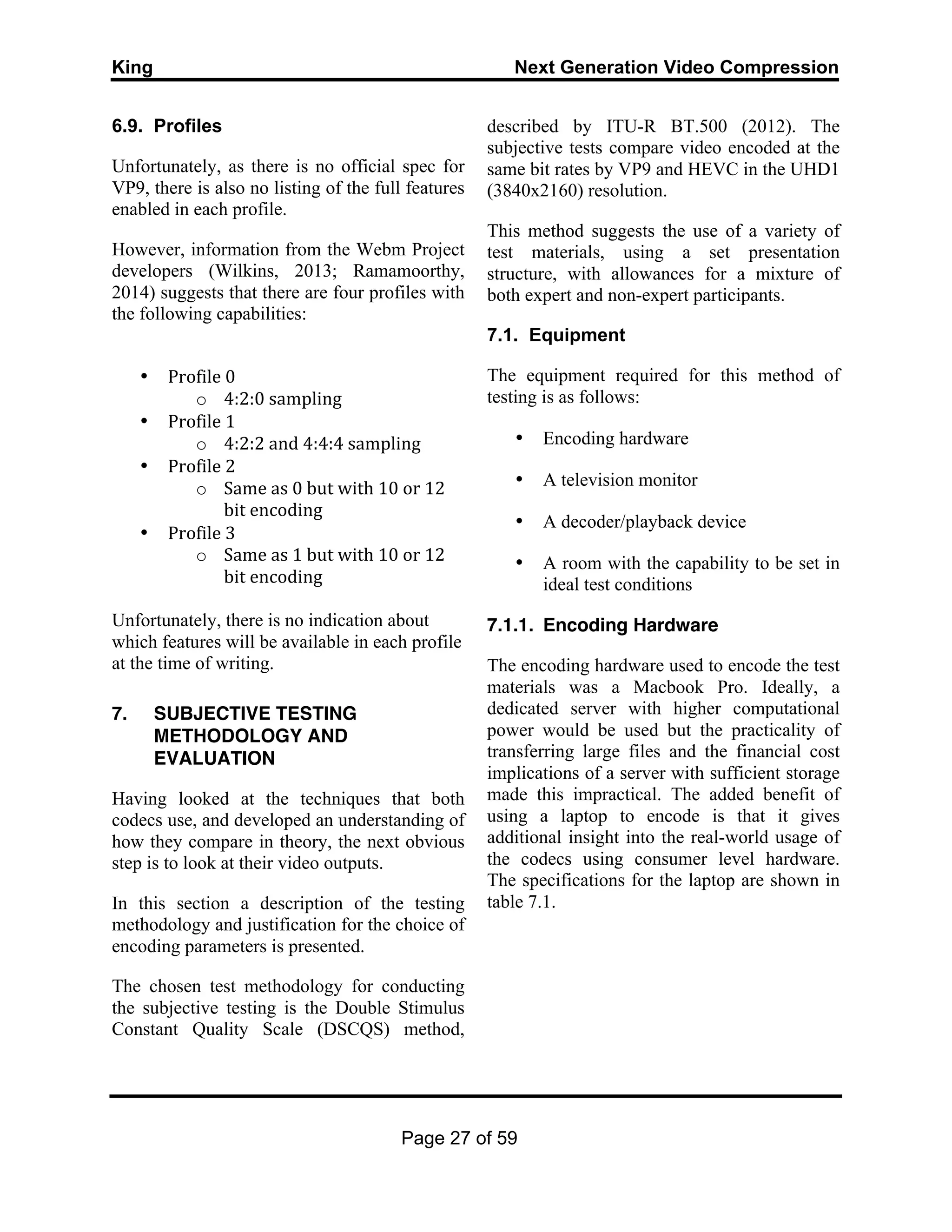 King Next Generation Video Compression
Page 27 of 59
6.9. Profiles
Unfortunately, as there is no official spec for
VP9, there is also no listing of the full features
enabled in each profile.
However, information from the Webm Project
developers (Wilkins, 2013; Ramamoorthy,
2014) suggests that there are four profiles with
the following capabilities:
• Profile	
  0	
  
o 4:2:0	
  sampling	
  
• Profile	
  1	
  
o 4:2:2	
  and	
  4:4:4	
  sampling	
  
• Profile	
  2	
  
o Same	
  as	
  0	
  but	
  with	
  10	
  or	
  12	
  
bit	
  encoding	
  
• Profile	
  3	
  
o Same	
  as	
  1	
  but	
  with	
  10	
  or	
  12	
  
bit	
  encoding	
  
	
  
Unfortunately, there is no indication about
which features will be available in each profile
at the time of writing.
7. SUBJECTIVE TESTING
METHODOLOGY AND
EVALUATION
Having looked at the techniques that both
codecs use, and developed an understanding of
how they compare in theory, the next obvious
step is to look at their video outputs.
In this section a description of the testing
methodology and justification for the choice of
encoding parameters is presented.
The chosen test methodology for conducting
the subjective testing is the Double Stimulus
Constant Quality Scale (DSCQS) method,
described by ITU-R BT.500 (2012). The
subjective tests compare video encoded at the
same bit rates by VP9 and HEVC in the UHD1
(3840x2160) resolution.
This method suggests the use of a variety of
test materials, using a set presentation
structure, with allowances for a mixture of
both expert and non-expert participants.
7.1. Equipment
The equipment required for this method of
testing is as follows:
• Encoding hardware
• A television monitor
• A decoder/playback device
• A room with the capability to be set in
ideal test conditions
7.1.1. Encoding Hardware
The encoding hardware used to encode the test
materials was a Macbook Pro. Ideally, a
dedicated server with higher computational
power would be used but the practicality of
transferring large files and the financial cost
implications of a server with sufficient storage
made this impractical. The added benefit of
using a laptop to encode is that it gives
additional insight into the real-world usage of
the codecs using consumer level hardware.
The specifications for the laptop are shown in
table 7.1.
 