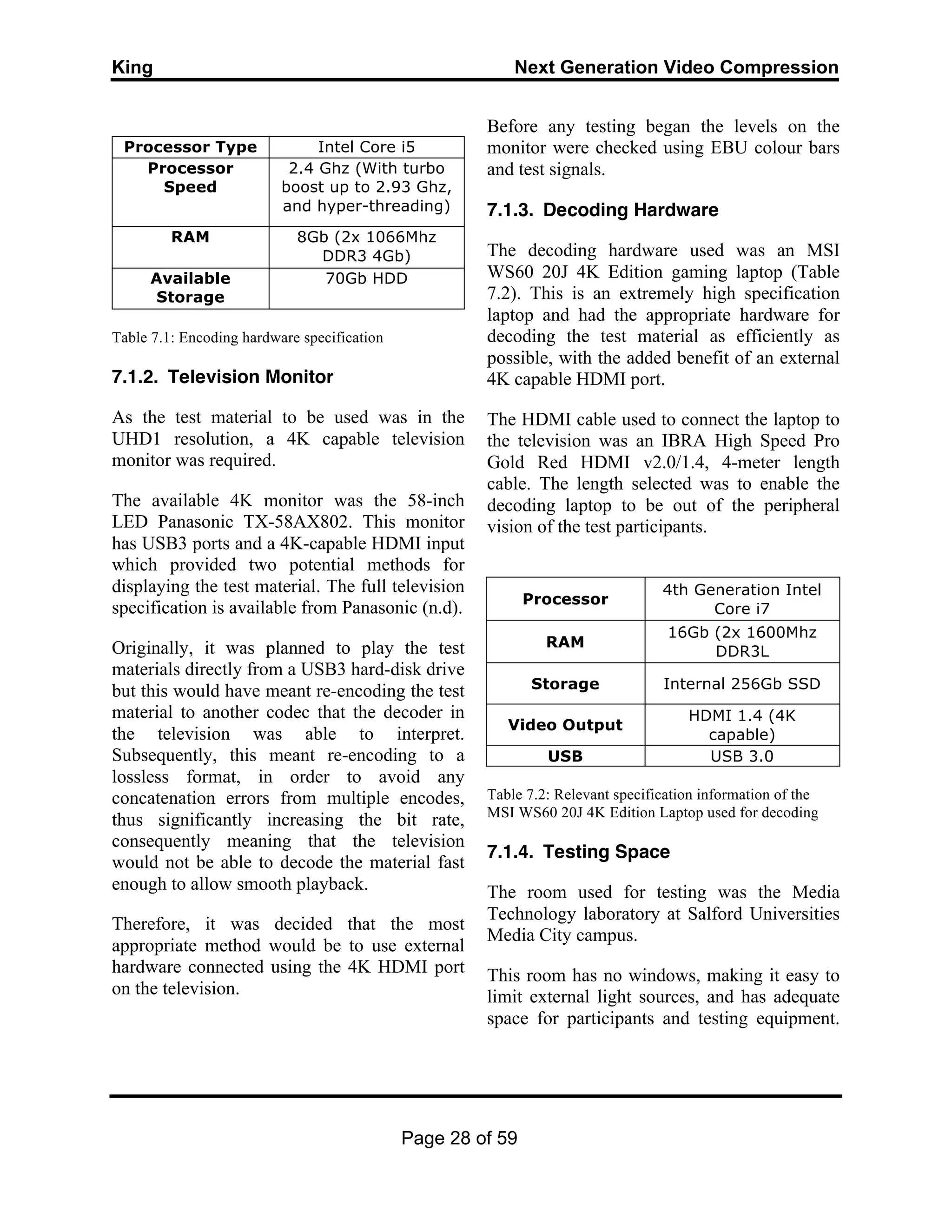 King Next Generation Video Compression
Page 28 of 59
Processor Type Intel Core i5
Processor
Speed
2.4 Ghz (With turbo
boost up to 2.93 Ghz,
and hyper-threading)
RAM 8Gb (2x 1066Mhz
DDR3 4Gb)
Available
Storage
70Gb HDD
Table 7.1: Encoding hardware specification
7.1.2. Television Monitor
As the test material to be used was in the
UHD1 resolution, a 4K capable television
monitor was required.
The available 4K monitor was the 58-inch
LED Panasonic TX-58AX802. This monitor
has USB3 ports and a 4K-capable HDMI input
which provided two potential methods for
displaying the test material. The full television
specification is available from Panasonic (n.d).
Originally, it was planned to play the test
materials directly from a USB3 hard-disk drive
but this would have meant re-encoding the test
material to another codec that the decoder in
the television was able to interpret.
Subsequently, this meant re-encoding to a
lossless format, in order to avoid any
concatenation errors from multiple encodes,
thus significantly increasing the bit rate,
consequently meaning that the television
would not be able to decode the material fast
enough to allow smooth playback.
Therefore, it was decided that the most
appropriate method would be to use external
hardware connected using the 4K HDMI port
on the television.
Before any testing began the levels on the
monitor were checked using EBU colour bars
and test signals.
7.1.3. Decoding Hardware
The decoding hardware used was an MSI
WS60 20J 4K Edition gaming laptop (Table
7.2). This is an extremely high specification
laptop and had the appropriate hardware for
decoding the test material as efficiently as
possible, with the added benefit of an external
4K capable HDMI port.
The HDMI cable used to connect the laptop to
the television was an IBRA High Speed Pro
Gold Red HDMI v2.0/1.4, 4-meter length
cable. The length selected was to enable the
decoding laptop to be out of the peripheral
vision of the test participants.
Processor
4th Generation Intel
Core i7
RAM
16Gb (2x 1600Mhz
DDR3L
Storage Internal 256Gb SSD
Video Output
HDMI 1.4 (4K
capable)
USB USB 3.0
Table 7.2: Relevant specification information of the
MSI WS60 20J 4K Edition Laptop used for decoding
7.1.4. Testing Space
The room used for testing was the Media
Technology laboratory at Salford Universities
Media City campus.
This room has no windows, making it easy to
limit external light sources, and has adequate
space for participants and testing equipment.
 