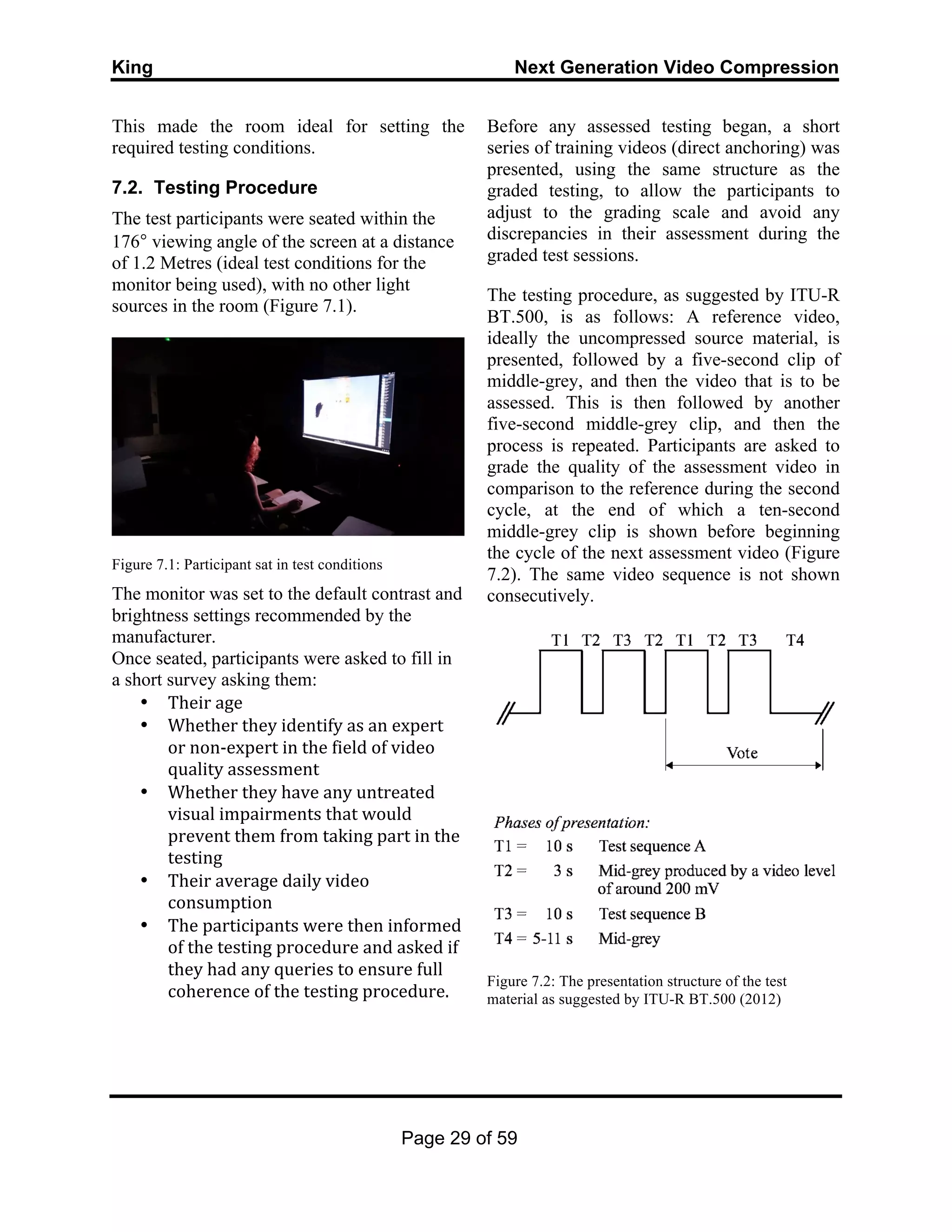 King Next Generation Video Compression
Page 29 of 59
This made the room ideal for setting the
required testing conditions.
7.2. Testing Procedure
The test participants were seated within the
176° viewing angle of the screen at a distance
of 1.2 Metres (ideal test conditions for the
monitor being used), with no other light
sources in the room (Figure 7.1).
Figure 7.1: Participant sat in test conditions
The monitor was set to the default contrast and
brightness settings recommended by the
manufacturer.
Once seated, participants were asked to fill in
a short survey asking them:
• Their	
  age	
  
• Whether	
  they	
  identify	
  as	
  an	
  expert	
  
or	
  non-­‐expert	
  in	
  the	
  field	
  of	
  video	
  
quality	
  assessment	
  
• Whether	
  they	
  have	
  any	
  untreated	
  
visual	
  impairments	
  that	
  would	
  
prevent	
  them	
  from	
  taking	
  part	
  in	
  the	
  
testing	
  
• Their	
  average	
  daily	
  video	
  
consumption	
  	
  
• The	
  participants	
  were	
  then	
  informed	
  
of	
  the	
  testing	
  procedure	
  and	
  asked	
  if	
  
they	
  had	
  any	
  queries	
  to	
  ensure	
  full	
  
coherence	
  of	
  the	
  testing	
  procedure.	
  
Before any assessed testing began, a short
series of training videos (direct anchoring) was
presented, using the same structure as the
graded testing, to allow the participants to
adjust to the grading scale and avoid any
discrepancies in their assessment during the
graded test sessions.
The testing procedure, as suggested by ITU-R
BT.500, is as follows: A reference video,
ideally the uncompressed source material, is
presented, followed by a five-second clip of
middle-grey, and then the video that is to be
assessed. This is then followed by another
five-second middle-grey clip, and then the
process is repeated. Participants are asked to
grade the quality of the assessment video in
comparison to the reference during the second
cycle, at the end of which a ten-second
middle-grey clip is shown before beginning
the cycle of the next assessment video (Figure
7.2). The same video sequence is not shown
consecutively.
Figure 7.2: The presentation structure of the test
material as suggested by ITU-R BT.500 (2012)
 