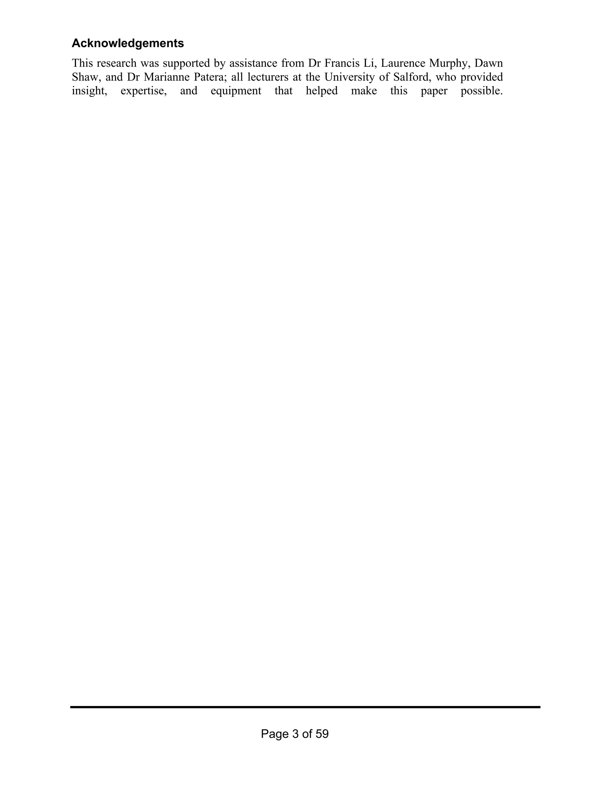 Page 3 of 59
Acknowledgements
This research was supported by assistance from Dr Francis Li, Laurence Murphy, Dawn
Shaw, and Dr Marianne Patera; all lecturers at the University of Salford, who provided
insight, expertise, and equipment that helped make this paper possible.
 