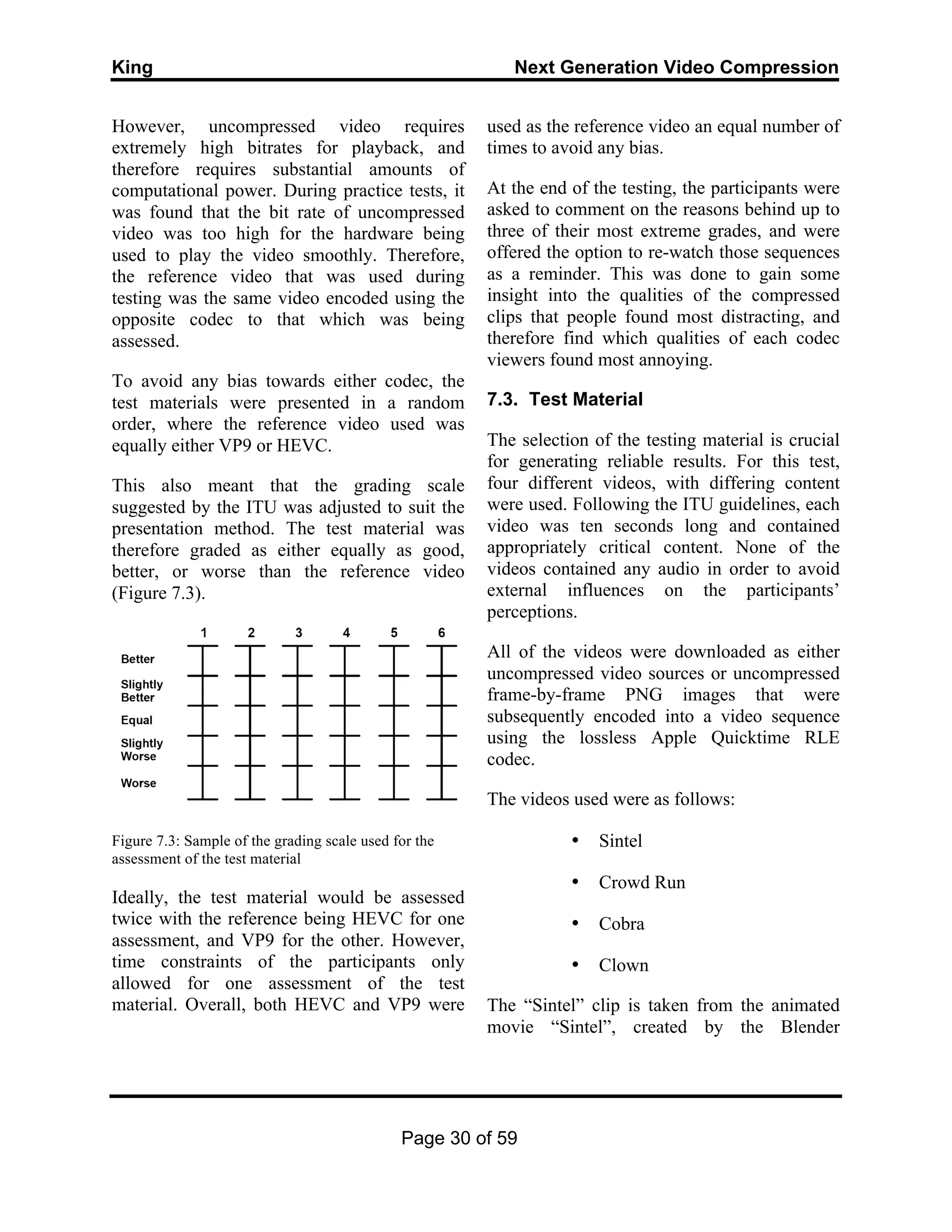 King Next Generation Video Compression
Page 30 of 59
However, uncompressed video requires
extremely high bitrates for playback, and
therefore requires substantial amounts of
computational power. During practice tests, it
was found that the bit rate of uncompressed
video was too high for the hardware being
used to play the video smoothly. Therefore,
the reference video that was used during
testing was the same video encoded using the
opposite codec to that which was being
assessed.
To avoid any bias towards either codec, the
test materials were presented in a random
order, where the reference video used was
equally either VP9 or HEVC.
This also meant that the grading scale
suggested by the ITU was adjusted to suit the
presentation method. The test material was
therefore graded as either equally as good,
better, or worse than the reference video
(Figure 7.3).
Figure 7.3: Sample of the grading scale used for the
assessment of the test material
Ideally, the test material would be assessed
twice with the reference being HEVC for one
assessment, and VP9 for the other. However,
time constraints of the participants only
allowed for one assessment of the test
material. Overall, both HEVC and VP9 were
used as the reference video an equal number of
times to avoid any bias.
At the end of the testing, the participants were
asked to comment on the reasons behind up to
three of their most extreme grades, and were
offered the option to re-watch those sequences
as a reminder. This was done to gain some
insight into the qualities of the compressed
clips that people found most distracting, and
therefore find which qualities of each codec
viewers found most annoying.
7.3. Test Material
The selection of the testing material is crucial
for generating reliable results. For this test,
four different videos, with differing content
were used. Following the ITU guidelines, each
video was ten seconds long and contained
appropriately critical content. None of the
videos contained any audio in order to avoid
external influences on the participants’
perceptions.
All of the videos were downloaded as either
uncompressed video sources or uncompressed
frame-by-frame PNG images that were
subsequently encoded into a video sequence
using the lossless Apple Quicktime RLE
codec.
The videos used were as follows:
• Sintel
• Crowd Run
• Cobra
• Clown
The “Sintel” clip is taken from the animated
movie “Sintel”, created by the Blender
 