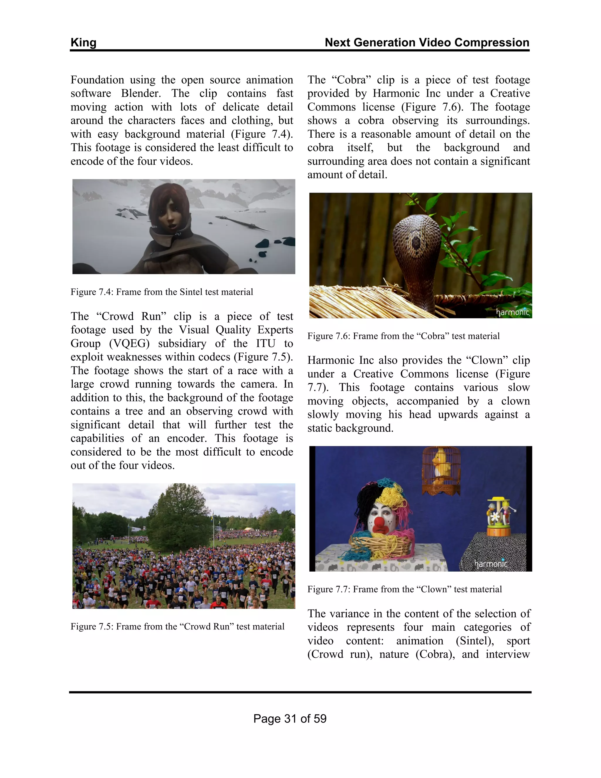 King Next Generation Video Compression
Page 31 of 59
Foundation using the open source animation
software Blender. The clip contains fast
moving action with lots of delicate detail
around the characters faces and clothing, but
with easy background material (Figure 7.4).
This footage is considered the least difficult to
encode of the four videos.
Figure 7.4: Frame from the Sintel test material
The “Crowd Run” clip is a piece of test
footage used by the Visual Quality Experts
Group (VQEG) subsidiary of the ITU to
exploit weaknesses within codecs (Figure 7.5).
The footage shows the start of a race with a
large crowd running towards the camera. In
addition to this, the background of the footage
contains a tree and an observing crowd with
significant detail that will further test the
capabilities of an encoder. This footage is
considered to be the most difficult to encode
out of the four videos.
Figure 7.5: Frame from the “Crowd Run” test material
The “Cobra” clip is a piece of test footage
provided by Harmonic Inc under a Creative
Commons license (Figure 7.6). The footage
shows a cobra observing its surroundings.
There is a reasonable amount of detail on the
cobra itself, but the background and
surrounding area does not contain a significant
amount of detail.
Figure 7.6: Frame from the “Cobra” test material
Harmonic Inc also provides the “Clown” clip
under a Creative Commons license (Figure
7.7). This footage contains various slow
moving objects, accompanied by a clown
slowly moving his head upwards against a
static background.
Figure 7.7: Frame from the “Clown” test material
The variance in the content of the selection of
videos represents four main categories of
video content: animation (Sintel), sport
(Crowd run), nature (Cobra), and interview
 