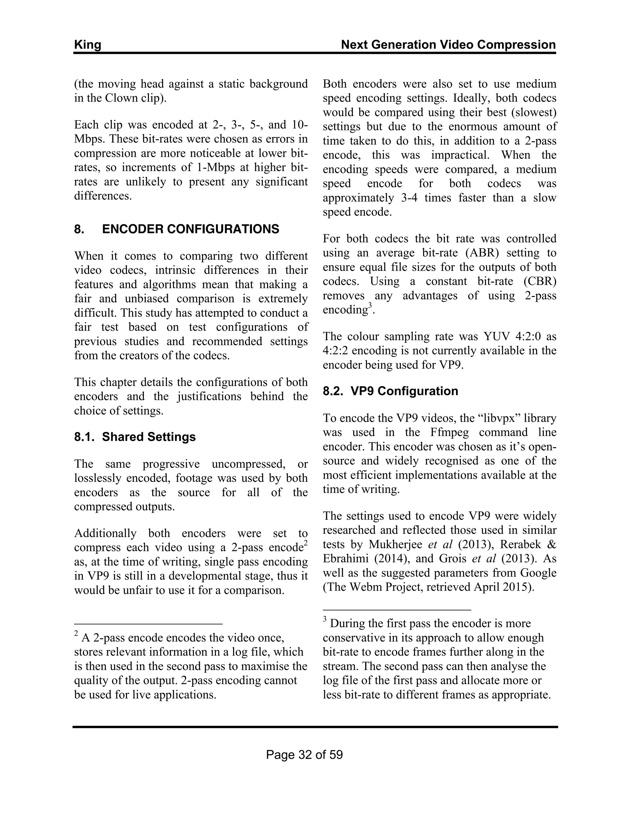 King Next Generation Video Compression
Page 32 of 59
(the moving head against a static background
in the Clown clip).
Each clip was encoded at 2-, 3-, 5-, and 10-
Mbps. These bit-rates were chosen as errors in
compression are more noticeable at lower bit-
rates, so increments of 1-Mbps at higher bit-
rates are unlikely to present any significant
differences.
8. ENCODER CONFIGURATIONS
When it comes to comparing two different
video codecs, intrinsic differences in their
features and algorithms mean that making a
fair and unbiased comparison is extremely
difficult. This study has attempted to conduct a
fair test based on test configurations of
previous studies and recommended settings
from the creators of the codecs.
This chapter details the configurations of both
encoders and the justifications behind the
choice of settings.
8.1. Shared Settings
The same progressive uncompressed, or
losslessly encoded, footage was used by both
encoders as the source for all of the
compressed outputs.
Additionally both encoders were set to
compress each video using a 2-pass encode2
as, at the time of writing, single pass encoding
in VP9 is still in a developmental stage, thus it
would be unfair to use it for a comparison.
2
A 2-pass encode encodes the video once,
stores relevant information in a log file, which
is then used in the second pass to maximise the
quality of the output. 2-pass encoding cannot
be used for live applications.
Both encoders were also set to use medium
speed encoding settings. Ideally, both codecs
would be compared using their best (slowest)
settings but due to the enormous amount of
time taken to do this, in addition to a 2-pass
encode, this was impractical. When the
encoding speeds were compared, a medium
speed encode for both codecs was
approximately 3-4 times faster than a slow
speed encode.
For both codecs the bit rate was controlled
using an average bit-rate (ABR) setting to
ensure equal file sizes for the outputs of both
codecs. Using a constant bit-rate (CBR)
removes any advantages of using 2-pass
encoding3
.
The colour sampling rate was YUV 4:2:0 as
4:2:2 encoding is not currently available in the
encoder being used for VP9.
8.2. VP9 Configuration
To encode the VP9 videos, the “libvpx” library
was used in the Ffmpeg command line
encoder. This encoder was chosen as it’s open-
source and widely recognised as one of the
most efficient implementations available at the
time of writing.
The settings used to encode VP9 were widely
researched and reflected those used in similar
tests by Mukherjee et al (2013), Rerabek &
Ebrahimi (2014), and Grois et al (2013). As
well as the suggested parameters from Google
(The Webm Project, retrieved April 2015).
3
During the first pass the encoder is more
conservative in its approach to allow enough
bit-rate to encode frames further along in the
stream. The second pass can then analyse the
log file of the first pass and allocate more or
less bit-rate to different frames as appropriate.
 