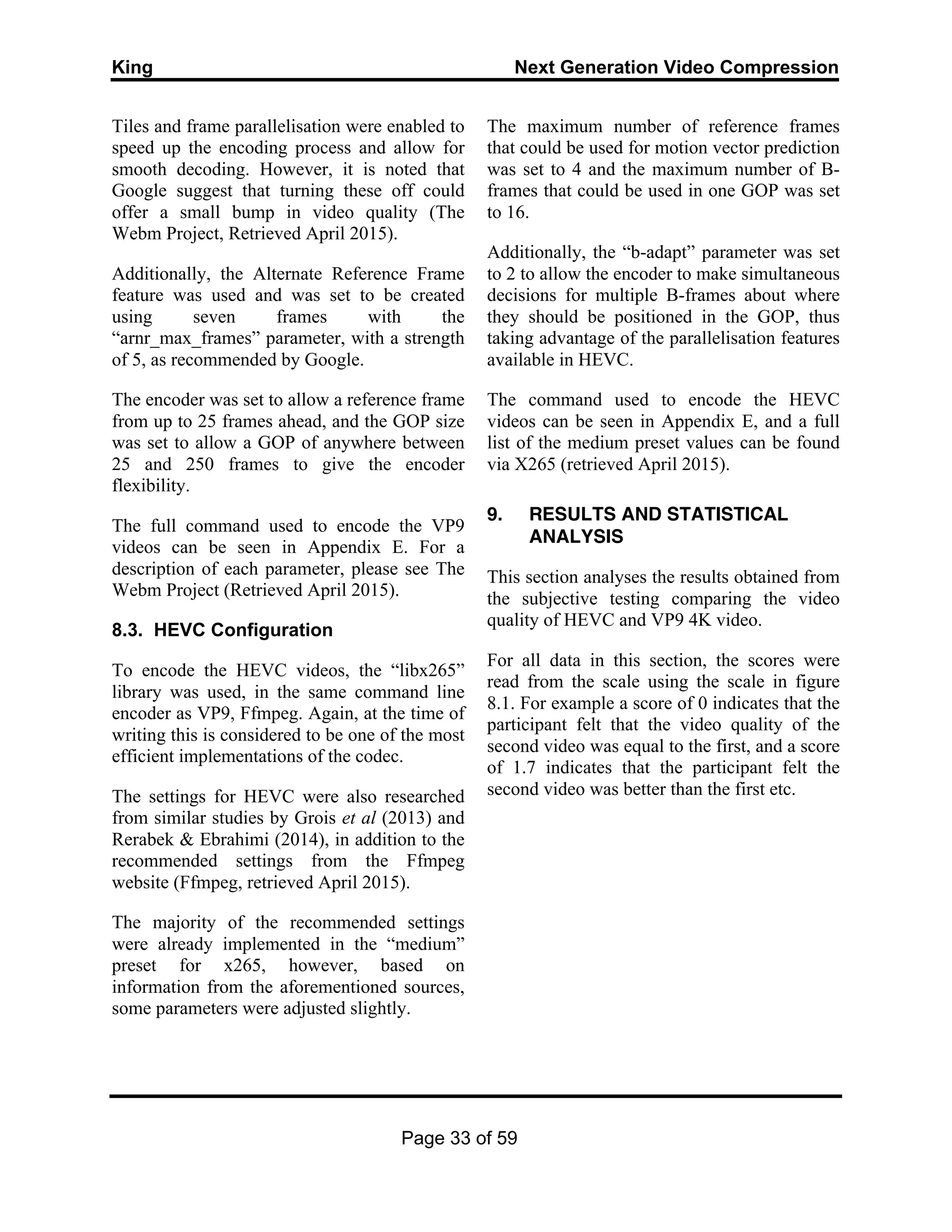 King Next Generation Video Compression
Page 33 of 59
Tiles and frame parallelisation were enabled to
speed up the encoding process and allow for
smooth decoding. However, it is noted that
Google suggest that turning these off could
offer a small bump in video quality (The
Webm Project, Retrieved April 2015).
Additionally, the Alternate Reference Frame
feature was used and was set to be created
using seven frames with the
“arnr_max_frames” parameter, with a strength
of 5, as recommended by Google.
The encoder was set to allow a reference frame
from up to 25 frames ahead, and the GOP size
was set to allow a GOP of anywhere between
25 and 250 frames to give the encoder
flexibility.
The full command used to encode the VP9
videos can be seen in Appendix E. For a
description of each parameter, please see The
Webm Project (Retrieved April 2015).
8.3. HEVC Configuration
To encode the HEVC videos, the “libx265”
library was used, in the same command line
encoder as VP9, Ffmpeg. Again, at the time of
writing this is considered to be one of the most
efficient implementations of the codec.
The settings for HEVC were also researched
from similar studies by Grois et al (2013) and
Rerabek & Ebrahimi (2014), in addition to the
recommended settings from the Ffmpeg
website (Ffmpeg, retrieved April 2015).
The majority of the recommended settings
were already implemented in the “medium”
preset for x265, however, based on
information from the aforementioned sources,
some parameters were adjusted slightly.
The maximum number of reference frames
that could be used for motion vector prediction
was set to 4 and the maximum number of B-
frames that could be used in one GOP was set
to 16.
Additionally, the “b-adapt” parameter was set
to 2 to allow the encoder to make simultaneous
decisions for multiple B-frames about where
they should be positioned in the GOP, thus
taking advantage of the parallelisation features
available in HEVC.
The command used to encode the HEVC
videos can be seen in Appendix E, and a full
list of the medium preset values can be found
via X265 (retrieved April 2015).
9. RESULTS AND STATISTICAL
ANALYSIS
This section analyses the results obtained from
the subjective testing comparing the video
quality of HEVC and VP9 4K video.
For all data in this section, the scores were
read from the scale using the scale in figure
8.1. For example a score of 0 indicates that the
participant felt that the video quality of the
second video was equal to the first, and a score
of 1.7 indicates that the participant felt the
second video was better than the first etc.
 