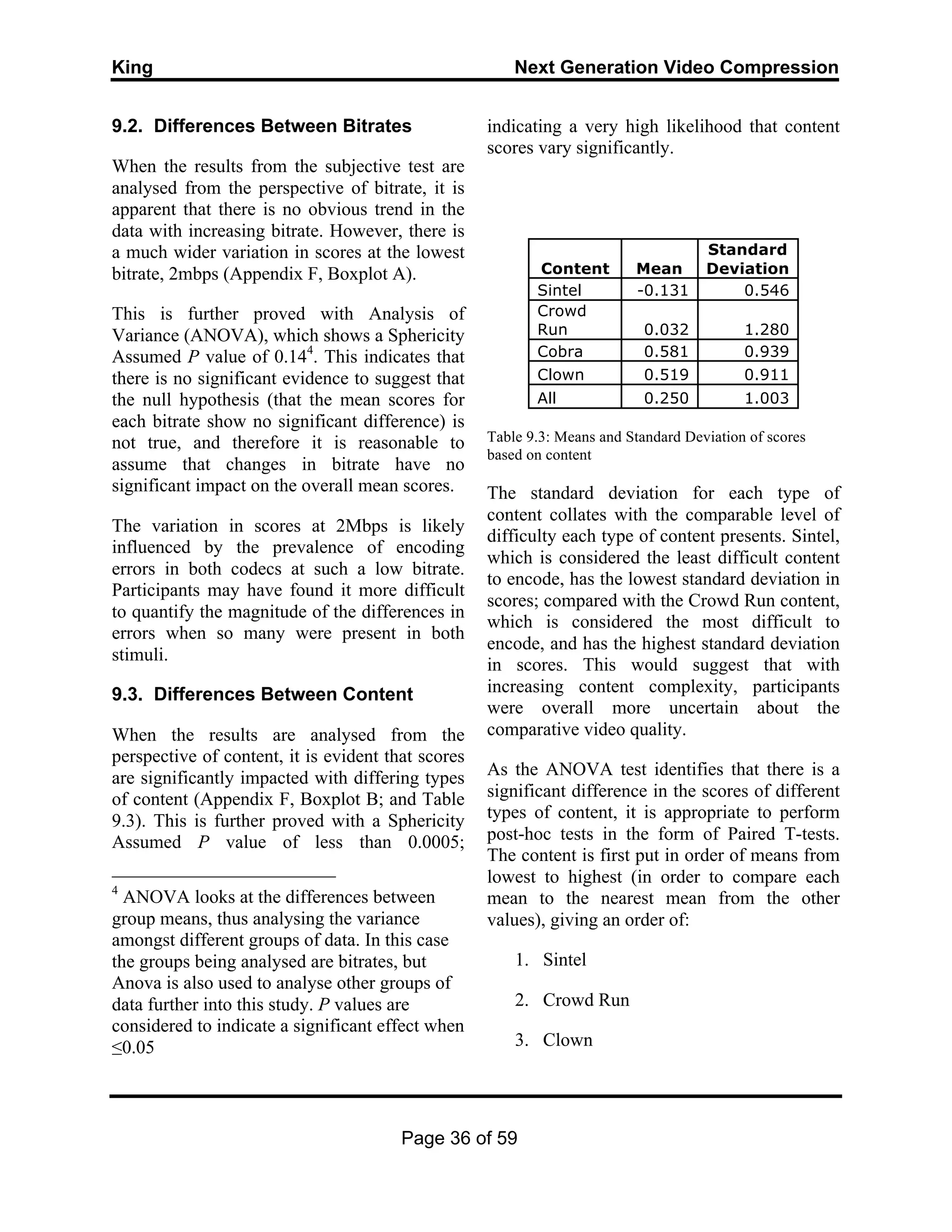 King Next Generation Video Compression
Page 36 of 59
9.2. Differences Between Bitrates
When the results from the subjective test are
analysed from the perspective of bitrate, it is
apparent that there is no obvious trend in the
data with increasing bitrate. However, there is
a much wider variation in scores at the lowest
bitrate, 2mbps (Appendix F, Boxplot A).
This is further proved with Analysis of
Variance (ANOVA), which shows a Sphericity
Assumed P value of 0.144
. This indicates that
there is no significant evidence to suggest that
the null hypothesis (that the mean scores for
each bitrate show no significant difference) is
not true, and therefore it is reasonable to
assume that changes in bitrate have no
significant impact on the overall mean scores.
The variation in scores at 2Mbps is likely
influenced by the prevalence of encoding
errors in both codecs at such a low bitrate.
Participants may have found it more difficult
to quantify the magnitude of the differences in
errors when so many were present in both
stimuli.
9.3. Differences Between Content
When the results are analysed from the
perspective of content, it is evident that scores
are significantly impacted with differing types
of content (Appendix F, Boxplot B; and Table
9.3). This is further proved with a Sphericity
Assumed P value of less than 0.0005;
4
ANOVA looks at the differences between
group means, thus analysing the variance
amongst different groups of data. In this case
the groups being analysed are bitrates, but
Anova is also used to analyse other groups of
data further into this study. P values are
considered to indicate a significant effect when
≤0.05
indicating a very high likelihood that content
scores vary significantly.
Content Mean
Standard
Deviation
Sintel -0.131 0.546
Crowd
Run 0.032 1.280
Cobra 0.581 0.939
Clown 0.519 0.911
All 0.250 1.003
Table 9.3: Means and Standard Deviation of scores
based on content
The standard deviation for each type of
content collates with the comparable level of
difficulty each type of content presents. Sintel,
which is considered the least difficult content
to encode, has the lowest standard deviation in
scores; compared with the Crowd Run content,
which is considered the most difficult to
encode, and has the highest standard deviation
in scores. This would suggest that with
increasing content complexity, participants
were overall more uncertain about the
comparative video quality.
As the ANOVA test identifies that there is a
significant difference in the scores of different
types of content, it is appropriate to perform
post-hoc tests in the form of Paired T-tests.
The content is first put in order of means from
lowest to highest (in order to compare each
mean to the nearest mean from the other
values), giving an order of:
1. Sintel
2. Crowd Run
3. Clown
 