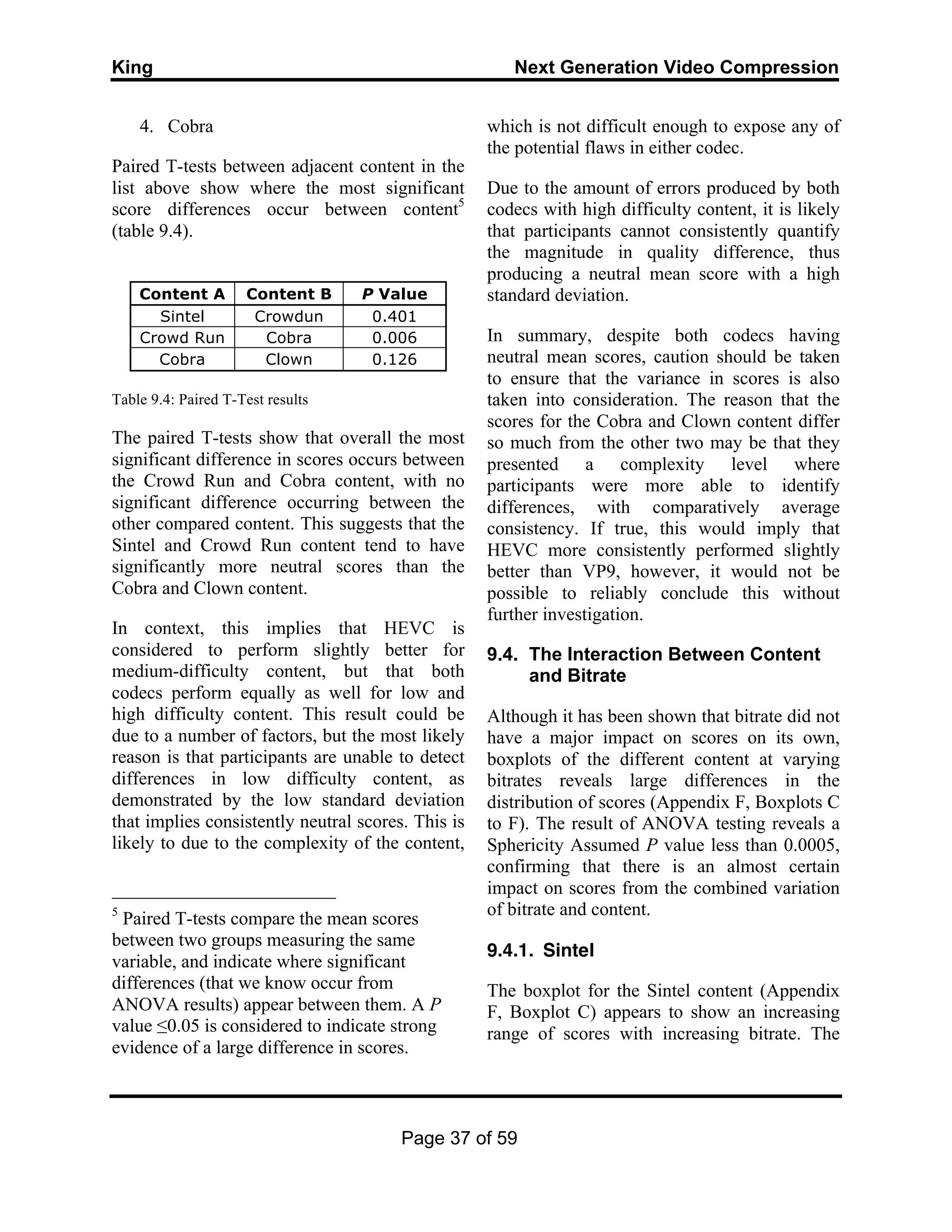 King Next Generation Video Compression
Page 37 of 59
4. Cobra
Paired T-tests between adjacent content in the
list above show where the most significant
score differences occur between content5
(table 9.4).
Content A Content B P Value
Sintel Crowdun 0.401
Crowd Run Cobra 0.006
Cobra Clown 0.126
Table 9.4: Paired T-Test results
The paired T-tests show that overall the most
significant difference in scores occurs between
the Crowd Run and Cobra content, with no
significant difference occurring between the
other compared content. This suggests that the
Sintel and Crowd Run content tend to have
significantly more neutral scores than the
Cobra and Clown content.
In context, this implies that HEVC is
considered to perform slightly better for
medium-difficulty content, but that both
codecs perform equally as well for low and
high difficulty content. This result could be
due to a number of factors, but the most likely
reason is that participants are unable to detect
differences in low difficulty content, as
demonstrated by the low standard deviation
that implies consistently neutral scores. This is
likely to due to the complexity of the content,
5
Paired T-tests compare the mean scores
between two groups measuring the same
variable, and indicate where significant
differences (that we know occur from
ANOVA results) appear between them. A P
value ≤0.05 is considered to indicate strong
evidence of a large difference in scores.
which is not difficult enough to expose any of
the potential flaws in either codec.
Due to the amount of errors produced by both
codecs with high difficulty content, it is likely
that participants cannot consistently quantify
the magnitude in quality difference, thus
producing a neutral mean score with a high
standard deviation.
In summary, despite both codecs having
neutral mean scores, caution should be taken
to ensure that the variance in scores is also
taken into consideration. The reason that the
scores for the Cobra and Clown content differ
so much from the other two may be that they
presented a complexity level where
participants were more able to identify
differences, with comparatively average
consistency. If true, this would imply that
HEVC more consistently performed slightly
better than VP9, however, it would not be
possible to reliably conclude this without
further investigation.
9.4. The Interaction Between Content
and Bitrate
Although it has been shown that bitrate did not
have a major impact on scores on its own,
boxplots of the different content at varying
bitrates reveals large differences in the
distribution of scores (Appendix F, Boxplots C
to F). The result of ANOVA testing reveals a
Sphericity Assumed P value less than 0.0005,
confirming that there is an almost certain
impact on scores from the combined variation
of bitrate and content.
9.4.1. Sintel
The boxplot for the Sintel content (Appendix
F, Boxplot C) appears to show an increasing
range of scores with increasing bitrate. The
 