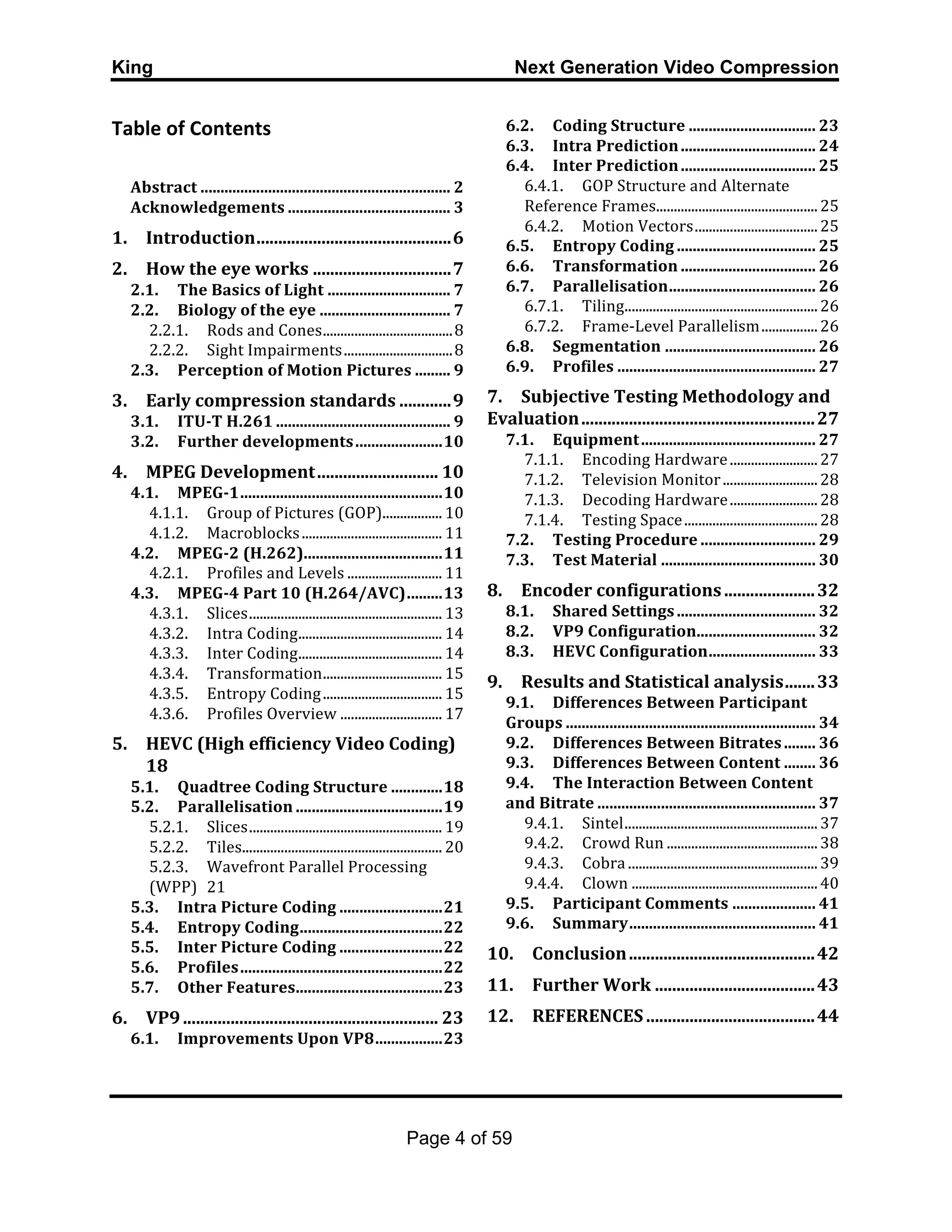 King Next Generation Video Compression
Page 4 of 59
Table	
  of	
  Contents	
  
	
  	
  
Abstract	
  ...............................................................	
  2	
  
Acknowledgements	
  .........................................	
  3	
  
1.	
   Introduction	
  .............................................	
  6	
  
2.	
   How	
  the	
  eye	
  works	
  ................................	
  7	
  
2.1.	
   The	
  Basics	
  of	
  Light	
  ...............................	
  7	
  
2.2.	
   Biology	
  of	
  the	
  eye	
  .................................	
  7	
  
2.2.1.	
   Rods	
  and	
  Cones	
  .....................................	
  8	
  
2.2.2.	
   Sight	
  Impairments	
  ...............................	
  8	
  
2.3.	
   Perception	
  of	
  Motion	
  Pictures	
  .........	
  9	
  
3.	
   Early	
  compression	
  standards	
  ............	
  9	
  
3.1.	
   ITU-­‐T	
  H.261	
  ............................................	
  9	
  
3.2.	
   Further	
  developments	
  ......................	
  10	
  
4.	
   MPEG	
  Development	
  ............................	
  10	
  
4.1.	
   MPEG-­‐1	
  ...................................................	
  10	
  
4.1.1.	
   Group	
  of	
  Pictures	
  (GOP)	
  .................	
  10	
  
4.1.2.	
   Macroblocks	
  ........................................	
  11	
  
4.2.	
   MPEG-­‐2	
  (H.262)	
  ...................................	
  11	
  
4.2.1.	
   Profiles	
  and	
  Levels	
  ...........................	
  11	
  
4.3.	
   MPEG-­‐4	
  Part	
  10	
  (H.264/AVC)	
  .........	
  13	
  
4.3.1.	
   Slices	
  .......................................................	
  13	
  
4.3.2.	
   Intra	
  Coding	
  .........................................	
  14	
  
4.3.3.	
   Inter	
  Coding	
  .........................................	
  14	
  
4.3.4.	
   Transformation	
  ..................................	
  15	
  
4.3.5.	
   Entropy	
  Coding	
  ..................................	
  15	
  
4.3.6.	
   Profiles	
  Overview	
  .............................	
  17	
  
5.	
   HEVC	
  (High	
  efficiency	
  Video	
  Coding)
	
   18	
  
5.1.	
   Quadtree	
  Coding	
  Structure	
  .............	
  18	
  
5.2.	
   Parallelisation	
  .....................................	
  19	
  
5.2.1.	
   Slices	
  .......................................................	
  19	
  
5.2.2.	
   Tiles	
  .........................................................	
  20	
  
5.2.3.	
   Wavefront	
  Parallel	
  Processing	
  
(WPP)	
   21	
  
5.3.	
   Intra	
  Picture	
  Coding	
  ..........................	
  21	
  
5.4.	
   Entropy	
  Coding	
  ....................................	
  22	
  
5.5.	
   Inter	
  Picture	
  Coding	
  ..........................	
  22	
  
5.6.	
   Profiles	
  ...................................................	
  22	
  
5.7.	
   Other	
  Features	
  .....................................	
  23	
  
6.	
   VP9	
  ...........................................................	
  23	
  
6.1.	
   Improvements	
  Upon	
  VP8	
  .................	
  23	
  
6.2.	
   Coding	
  Structure	
  ................................	
  23	
  
6.3.	
   Intra	
  Prediction	
  ..................................	
  24	
  
6.4.	
   Inter	
  Prediction	
  ..................................	
  25	
  
6.4.1.	
   GOP	
  Structure	
  and	
  Alternate	
  
Reference	
  Frames	
  ..............................................	
  25	
  
6.4.2.	
   Motion	
  Vectors	
  ...................................	
  25	
  
6.5.	
   Entropy	
  Coding	
  ...................................	
  25	
  
6.6.	
   Transformation	
  ..................................	
  26	
  
6.7.	
   Parallelisation	
  .....................................	
  26	
  
6.7.1.	
   Tiling	
  .......................................................	
  26	
  
6.7.2.	
   Frame-­‐Level	
  Parallelism	
  ................	
  26	
  
6.8.	
   Segmentation	
  ......................................	
  26	
  
6.9.	
   Profiles	
  ..................................................	
  27	
  
7.	
   Subjective	
  Testing	
  Methodology	
  and	
  
Evaluation	
  ......................................................	
  27	
  
7.1.	
   Equipment	
  ............................................	
  27	
  
7.1.1.	
   Encoding	
  Hardware	
  .........................	
  27	
  
7.1.2.	
   Television	
  Monitor	
  ...........................	
  28	
  
7.1.3.	
   Decoding	
  Hardware	
  .........................	
  28	
  
7.1.4.	
   Testing	
  Space	
  ......................................	
  28	
  
7.2.	
   Testing	
  Procedure	
  .............................	
  29	
  
7.3.	
   Test	
  Material	
  .......................................	
  30	
  
8.	
   Encoder	
  configurations	
  .....................	
  32	
  
8.1.	
   Shared	
  Settings	
  ...................................	
  32	
  
8.2.	
   VP9	
  Configuration	
  ..............................	
  32	
  
8.3.	
   HEVC	
  Configuration	
  ...........................	
  33	
  
9.	
   Results	
  and	
  Statistical	
  analysis	
  .......	
  33	
  
9.1.	
   Differences	
  Between	
  Participant	
  
Groups	
  ...............................................................	
  34	
  
9.2.	
   Differences	
  Between	
  Bitrates	
  ........	
  36	
  
9.3.	
   Differences	
  Between	
  Content	
  ........	
  36	
  
9.4.	
   The	
  Interaction	
  Between	
  Content	
  
and	
  Bitrate	
  .......................................................	
  37	
  
9.4.1.	
   Sintel	
  .......................................................	
  37	
  
9.4.2.	
   Crowd	
  Run	
  ...........................................	
  38	
  
9.4.3.	
   Cobra	
  ......................................................	
  39	
  
9.4.4.	
   Clown	
  .....................................................	
  40	
  
9.5.	
   Participant	
  Comments	
  .....................	
  41	
  
9.6.	
   Summary	
  ...............................................	
  41	
  
10.	
   Conclusion	
  ...........................................	
  42	
  
11.	
   Further	
  Work	
  .....................................	
  43	
  
12.	
   REFERENCES	
  .......................................	
  44	
  
 