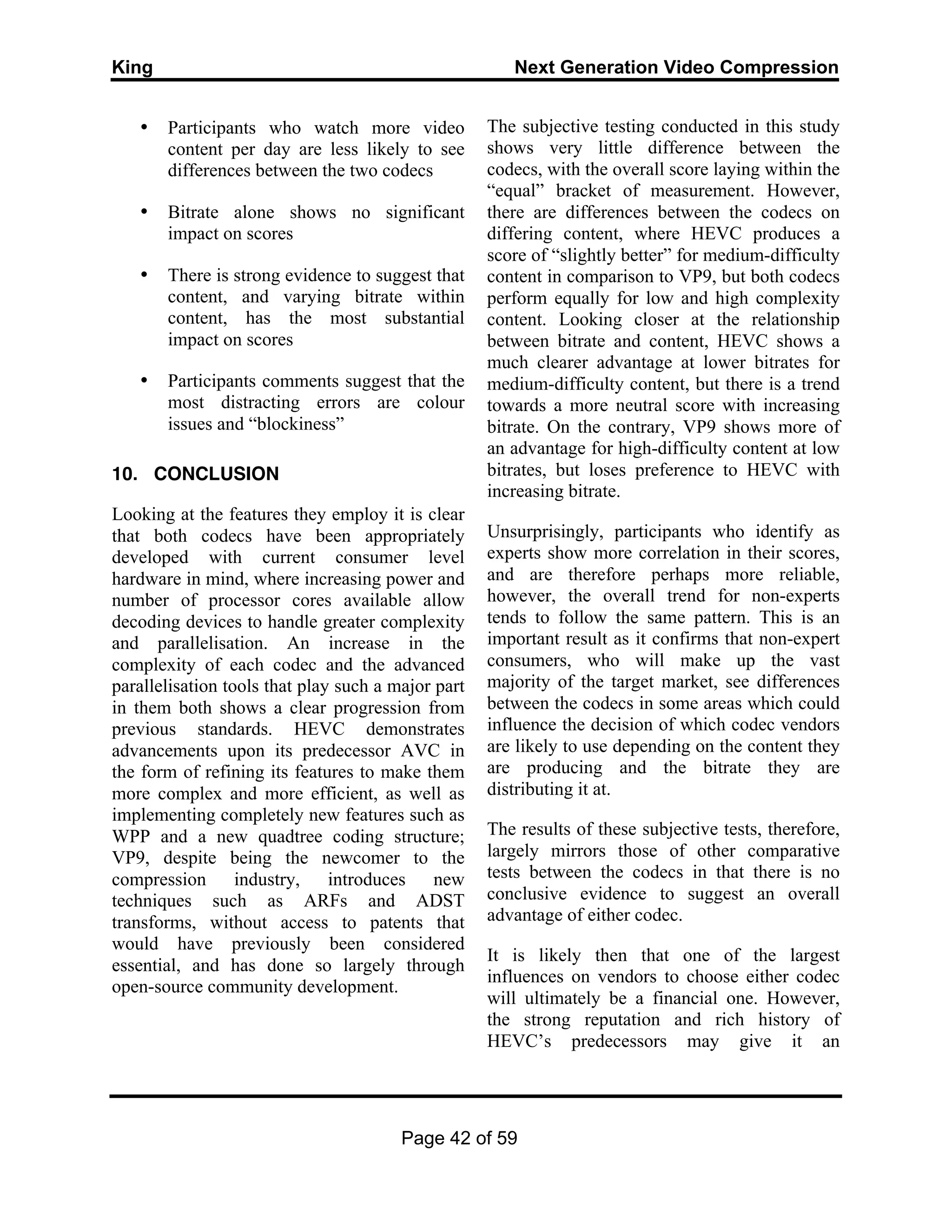 King Next Generation Video Compression
Page 42 of 59
• Participants who watch more video
content per day are less likely to see
differences between the two codecs
• Bitrate alone shows no significant
impact on scores
• There is strong evidence to suggest that
content, and varying bitrate within
content, has the most substantial
impact on scores
• Participants comments suggest that the
most distracting errors are colour
issues and “blockiness”
10. CONCLUSION
Looking at the features they employ it is clear
that both codecs have been appropriately
developed with current consumer level
hardware in mind, where increasing power and
number of processor cores available allow
decoding devices to handle greater complexity
and parallelisation. An increase in the
complexity of each codec and the advanced
parallelisation tools that play such a major part
in them both shows a clear progression from
previous standards. HEVC demonstrates
advancements upon its predecessor AVC in
the form of refining its features to make them
more complex and more efficient, as well as
implementing completely new features such as
WPP and a new quadtree coding structure;
VP9, despite being the newcomer to the
compression industry, introduces new
techniques such as ARFs and ADST
transforms, without access to patents that
would have previously been considered
essential, and has done so largely through
open-source community development.
The subjective testing conducted in this study
shows very little difference between the
codecs, with the overall score laying within the
“equal” bracket of measurement. However,
there are differences between the codecs on
differing content, where HEVC produces a
score of “slightly better” for medium-difficulty
content in comparison to VP9, but both codecs
perform equally for low and high complexity
content. Looking closer at the relationship
between bitrate and content, HEVC shows a
much clearer advantage at lower bitrates for
medium-difficulty content, but there is a trend
towards a more neutral score with increasing
bitrate. On the contrary, VP9 shows more of
an advantage for high-difficulty content at low
bitrates, but loses preference to HEVC with
increasing bitrate.
Unsurprisingly, participants who identify as
experts show more correlation in their scores,
and are therefore perhaps more reliable,
however, the overall trend for non-experts
tends to follow the same pattern. This is an
important result as it confirms that non-expert
consumers, who will make up the vast
majority of the target market, see differences
between the codecs in some areas which could
influence the decision of which codec vendors
are likely to use depending on the content they
are producing and the bitrate they are
distributing it at.
The results of these subjective tests, therefore,
largely mirrors those of other comparative
tests between the codecs in that there is no
conclusive evidence to suggest an overall
advantage of either codec.
It is likely then that one of the largest
influences on vendors to choose either codec
will ultimately be a financial one. However,
the strong reputation and rich history of
HEVC’s predecessors may give it an
 