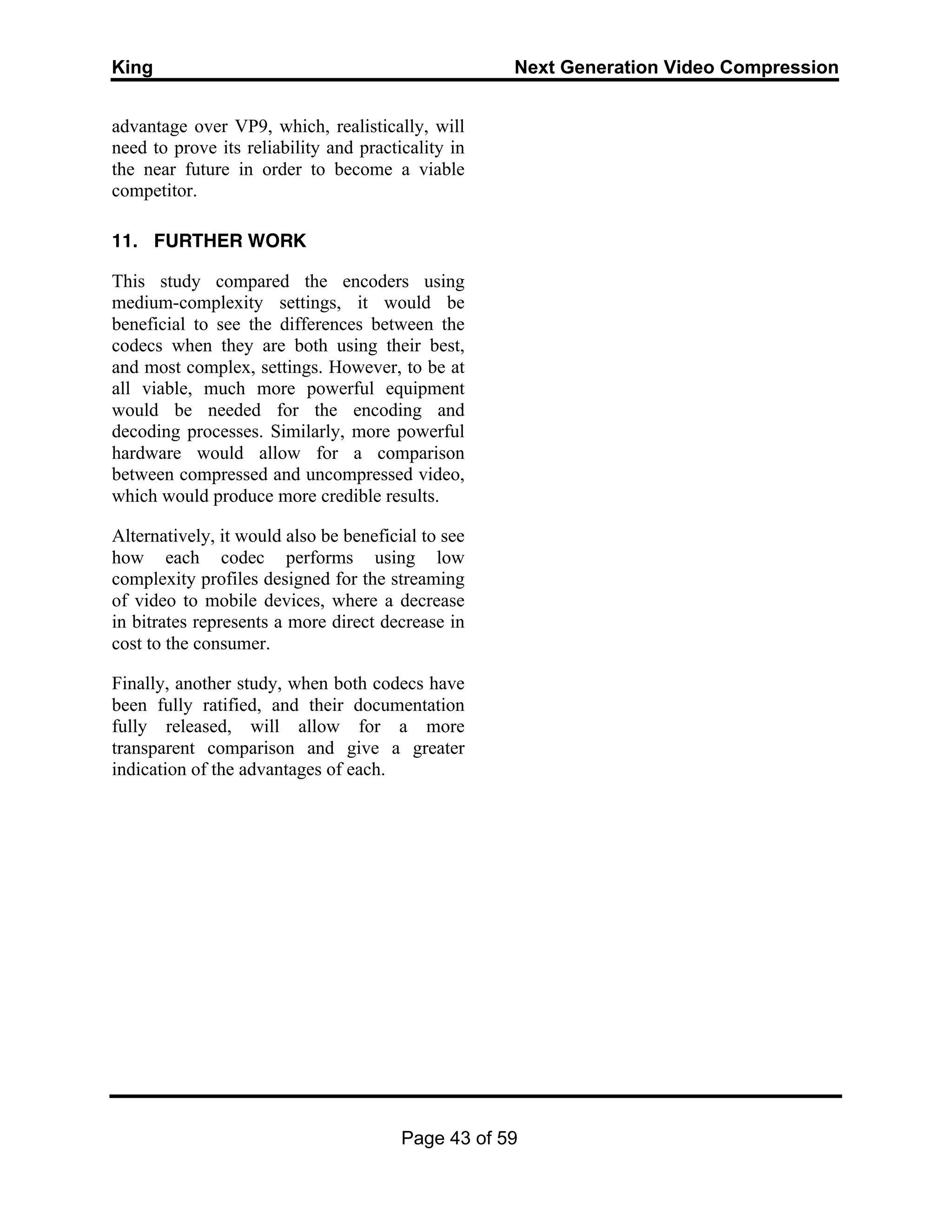 King Next Generation Video Compression
Page 43 of 59
advantage over VP9, which, realistically, will
need to prove its reliability and practicality in
the near future in order to become a viable
competitor.
11. FURTHER WORK
This study compared the encoders using
medium-complexity settings, it would be
beneficial to see the differences between the
codecs when they are both using their best,
and most complex, settings. However, to be at
all viable, much more powerful equipment
would be needed for the encoding and
decoding processes. Similarly, more powerful
hardware would allow for a comparison
between compressed and uncompressed video,
which would produce more credible results.
Alternatively, it would also be beneficial to see
how each codec performs using low
complexity profiles designed for the streaming
of video to mobile devices, where a decrease
in bitrates represents a more direct decrease in
cost to the consumer.
Finally, another study, when both codecs have
been fully ratified, and their documentation
fully released, will allow for a more
transparent comparison and give a greater
indication of the advantages of each.
 