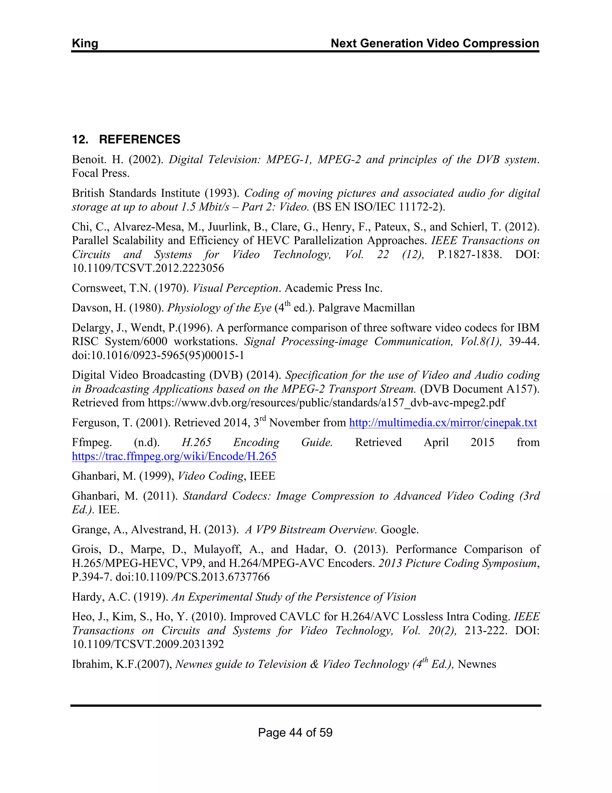 King Next Generation Video Compression
Page 44 of 59
12. REFERENCES
Benoit. H. (2002). Digital Television: MPEG-1, MPEG-2 and principles of the DVB system.
Focal Press.
British Standards Institute (1993). Coding of moving pictures and associated audio for digital
storage at up to about 1.5 Mbit/s – Part 2: Video. (BS EN ISO/IEC 11172-2).
Chi, C., Alvarez-Mesa, M., Juurlink, B., Clare, G., Henry, F., Pateux, S., and Schierl, T. (2012).
Parallel Scalability and Efficiency of HEVC Parallelization Approaches. IEEE Transactions on
Circuits and Systems for Video Technology, Vol. 22 (12), P.1827-1838. DOI:
10.1109/TCSVT.2012.2223056
Cornsweet, T.N. (1970). Visual Perception. Academic Press Inc.
Davson, H. (1980). Physiology of the Eye (4th
ed.). Palgrave Macmillan
Delargy, J., Wendt, P.(1996). A performance comparison of three software video codecs for IBM
RISC System/6000 workstations. Signal Processing-image Communication, Vol.8(1), 39-44.
doi:10.1016/0923-5965(95)00015-1
Digital Video Broadcasting (DVB) (2014). Specification for the use of Video and Audio coding
in Broadcasting Applications based on the MPEG-2 Transport Stream. (DVB Document A157).
Retrieved from https://www.dvb.org/resources/public/standards/a157_dvb-avc-mpeg2.pdf
Ferguson, T. (2001). Retrieved 2014, 3rd
November from http://multimedia.cx/mirror/cinepak.txt
Ffmpeg. (n.d). H.265 Encoding Guide. Retrieved April 2015 from
https://trac.ffmpeg.org/wiki/Encode/H.265
Ghanbari, M. (1999), Video Coding, IEEE
Ghanbari, M. (2011). Standard Codecs: Image Compression to Advanced Video Coding (3rd
Ed.). IEE.
Grange, A., Alvestrand, H. (2013). A VP9 Bitstream Overview. Google.
Grois, D., Marpe, D., Mulayoff, A., and Hadar, O. (2013). Performance Comparison of
H.265/MPEG-HEVC, VP9, and H.264/MPEG-AVC Encoders. 2013 Picture Coding Symposium,
P.394-7. doi:10.1109/PCS.2013.6737766
Hardy, A.C. (1919). An Experimental Study of the Persistence of Vision
Heo, J., Kim, S., Ho, Y. (2010). Improved CAVLC for H.264/AVC Lossless Intra Coding. IEEE
Transactions on Circuits and Systems for Video Technology, Vol. 20(2), 213-222. DOI:
10.1109/TCSVT.2009.2031392
Ibrahim, K.F.(2007), Newnes guide to Television & Video Technology (4th
Ed.), Newnes
 