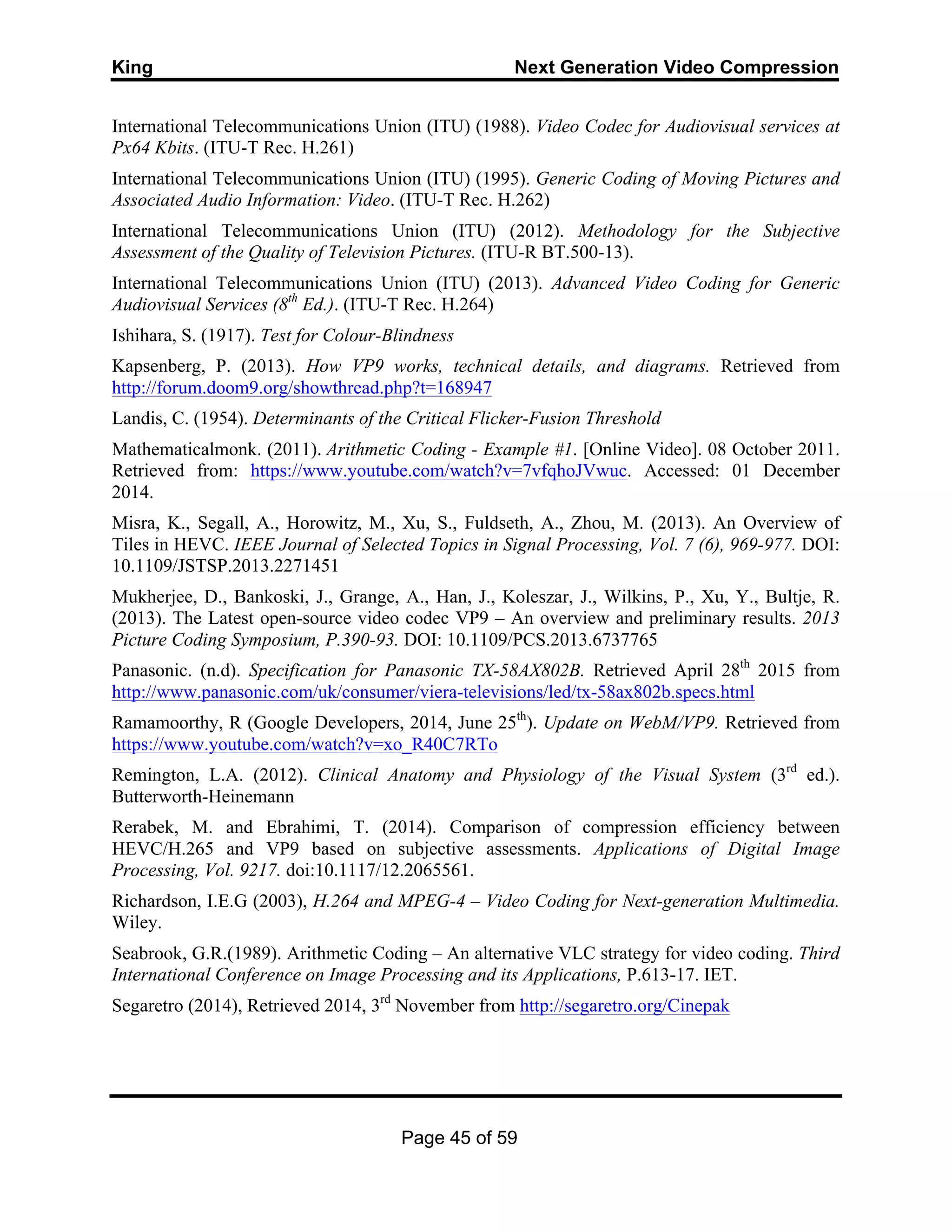 King Next Generation Video Compression
Page 45 of 59
International Telecommunications Union (ITU) (1988). Video Codec for Audiovisual services at
Px64 Kbits. (ITU-T Rec. H.261)
International Telecommunications Union (ITU) (1995). Generic Coding of Moving Pictures and
Associated Audio Information: Video. (ITU-T Rec. H.262)
International Telecommunications Union (ITU) (2012). Methodology for the Subjective
Assessment of the Quality of Television Pictures. (ITU-R BT.500-13).
International Telecommunications Union (ITU) (2013). Advanced Video Coding for Generic
Audiovisual Services (8th
Ed.). (ITU-T Rec. H.264)
Ishihara, S. (1917). Test for Colour-Blindness
Kapsenberg, P. (2013). How VP9 works, technical details, and diagrams. Retrieved from
http://forum.doom9.org/showthread.php?t=168947
Landis, C. (1954). Determinants of the Critical Flicker-Fusion Threshold
Mathematicalmonk. (2011). Arithmetic Coding - Example #1. [Online Video]. 08 October 2011.
Retrieved from: https://www.youtube.com/watch?v=7vfqhoJVwuc. Accessed: 01 December
2014.
Misra, K., Segall, A., Horowitz, M., Xu, S., Fuldseth, A., Zhou, M. (2013). An Overview of
Tiles in HEVC. IEEE Journal of Selected Topics in Signal Processing, Vol. 7 (6), 969-977. DOI:
10.1109/JSTSP.2013.2271451
Mukherjee, D., Bankoski, J., Grange, A., Han, J., Koleszar, J., Wilkins, P., Xu, Y., Bultje, R.
(2013). The Latest open-source video codec VP9 – An overview and preliminary results. 2013
Picture Coding Symposium, P.390-93. DOI: 10.1109/PCS.2013.6737765
Panasonic. (n.d). Specification for Panasonic TX-58AX802B. Retrieved April 28th
2015 from
http://www.panasonic.com/uk/consumer/viera-televisions/led/tx-58ax802b.specs.html
Ramamoorthy, R (Google Developers, 2014, June 25th
). Update on WebM/VP9. Retrieved from
https://www.youtube.com/watch?v=xo_R40C7RTo
Remington, L.A. (2012). Clinical Anatomy and Physiology of the Visual System (3rd
ed.).
Butterworth-Heinemann
Rerabek, M. and Ebrahimi, T. (2014). Comparison of compression efficiency between
HEVC/H.265 and VP9 based on subjective assessments. Applications of Digital Image
Processing, Vol. 9217. doi:10.1117/12.2065561.
Richardson, I.E.G (2003), H.264 and MPEG-4 – Video Coding for Next-generation Multimedia.
Wiley.
Seabrook, G.R.(1989). Arithmetic Coding – An alternative VLC strategy for video coding. Third
International Conference on Image Processing and its Applications, P.613-17. IET.
Segaretro (2014), Retrieved 2014, 3rd
November from http://segaretro.org/Cinepak
 