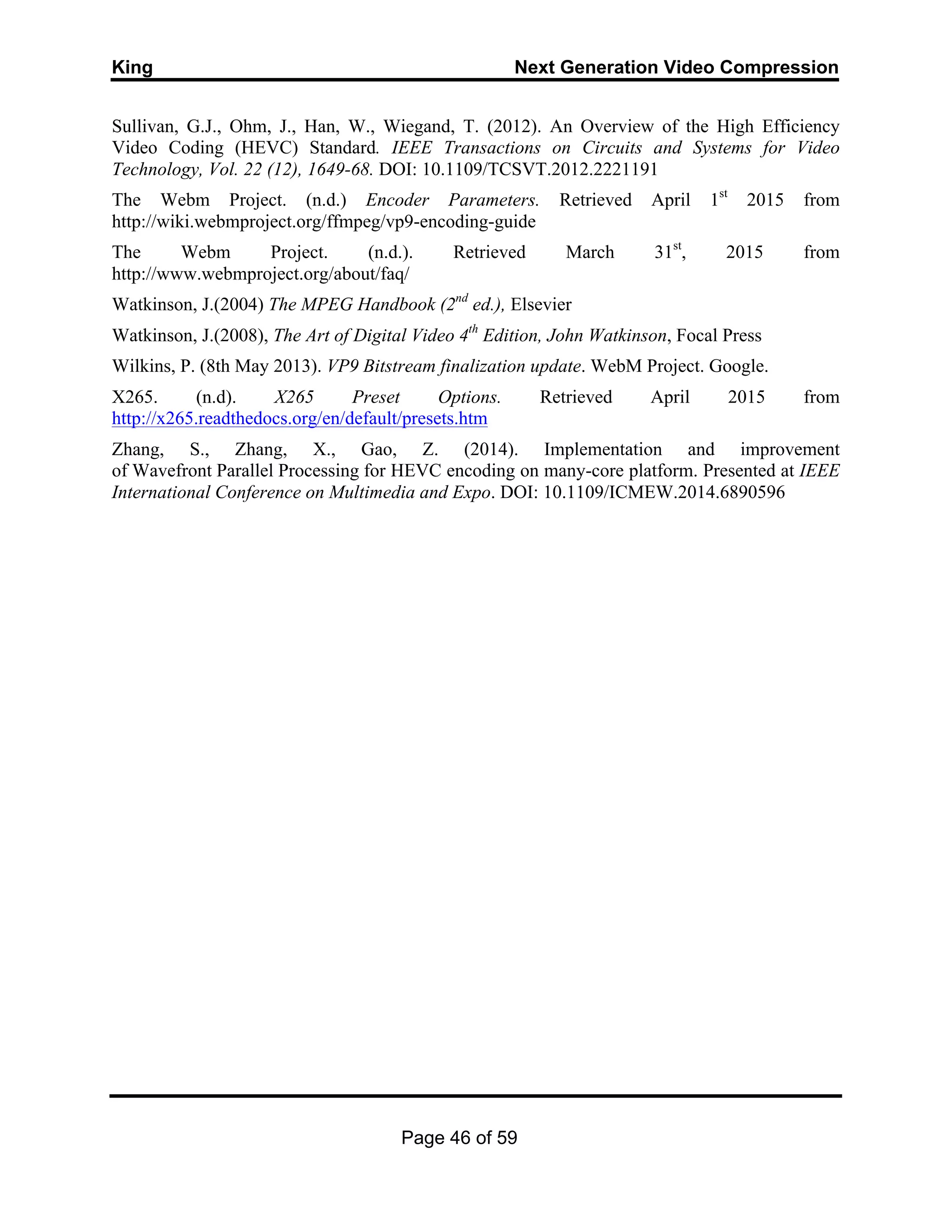 King Next Generation Video Compression
Page 46 of 59
Sullivan, G.J., Ohm, J., Han, W., Wiegand, T. (2012). An Overview of the High Efficiency
Video Coding (HEVC) Standard. IEEE Transactions on Circuits and Systems for Video
Technology, Vol. 22 (12), 1649-68. DOI: 10.1109/TCSVT.2012.2221191
The Webm Project. (n.d.) Encoder Parameters. Retrieved April 1st
2015 from
http://wiki.webmproject.org/ffmpeg/vp9-encoding-guide
The Webm Project. (n.d.). Retrieved March 31st
, 2015 from
http://www.webmproject.org/about/faq/
Watkinson, J.(2004) The MPEG Handbook (2nd
ed.), Elsevier
Watkinson, J.(2008), The Art of Digital Video 4th
Edition, John Watkinson, Focal Press
Wilkins, P. (8th May 2013). VP9 Bitstream finalization update. WebM Project. Google.
X265. (n.d). X265 Preset Options. Retrieved April 2015 from
http://x265.readthedocs.org/en/default/presets.htm
Zhang, S., Zhang, X., Gao, Z. (2014). Implementation and improvement
of Wavefront Parallel Processing for HEVC encoding on many-core platform. Presented at IEEE
International Conference on Multimedia and Expo. DOI: 10.1109/ICMEW.2014.6890596
 