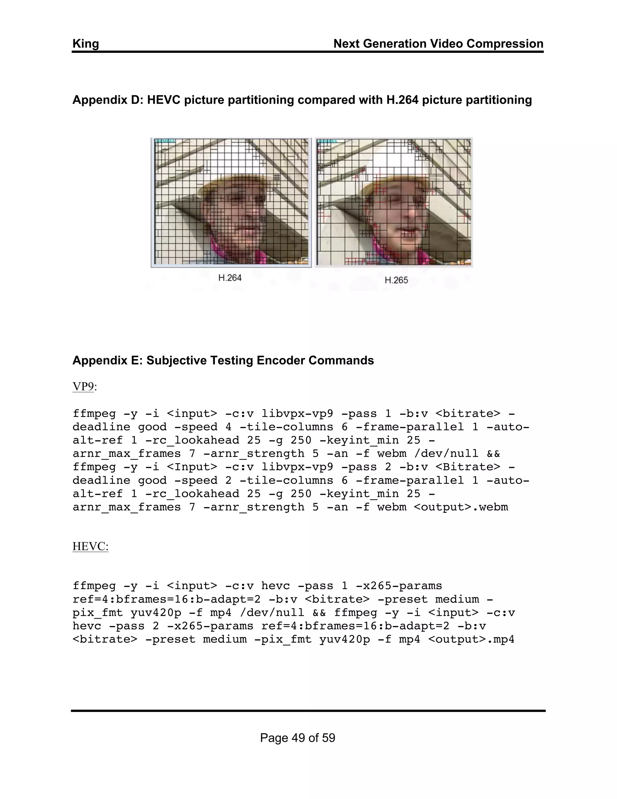 King Next Generation Video Compression
Page 49 of 59
Appendix D: HEVC picture partitioning compared with H.264 picture partitioning
Appendix E: Subjective Testing Encoder Commands
VP9:
ffmpeg -y -i <input> -c:v libvpx-vp9 -pass 1 -b:v <bitrate> -
deadline good -speed 4 -tile-columns 6 -frame-parallel 1 -auto-
alt-ref 1 -rc_lookahead 25 -g 250 -keyint_min 25 -
arnr_max_frames 7 -arnr_strength 5 -an -f webm /dev/null &&
ffmpeg -y -i <Input> -c:v libvpx-vp9 -pass 2 -b:v <Bitrate> -
deadline good -speed 2 -tile-columns 6 -frame-parallel 1 -auto-
alt-ref 1 -rc_lookahead 25 -g 250 -keyint_min 25 -
arnr_max_frames 7 -arnr_strength 5 -an -f webm <output>.webm
HEVC:
ffmpeg -y -i <input> -c:v hevc -pass 1 -x265-params
ref=4:bframes=16:b-adapt=2 -b:v <bitrate> -preset medium -
pix_fmt yuv420p -f mp4 /dev/null && ffmpeg -y -i <input> -c:v
hevc -pass 2 -x265-params ref=4:bframes=16:b-adapt=2 -b:v
<bitrate> -preset medium -pix_fmt yuv420p -f mp4 <output>.mp4
 