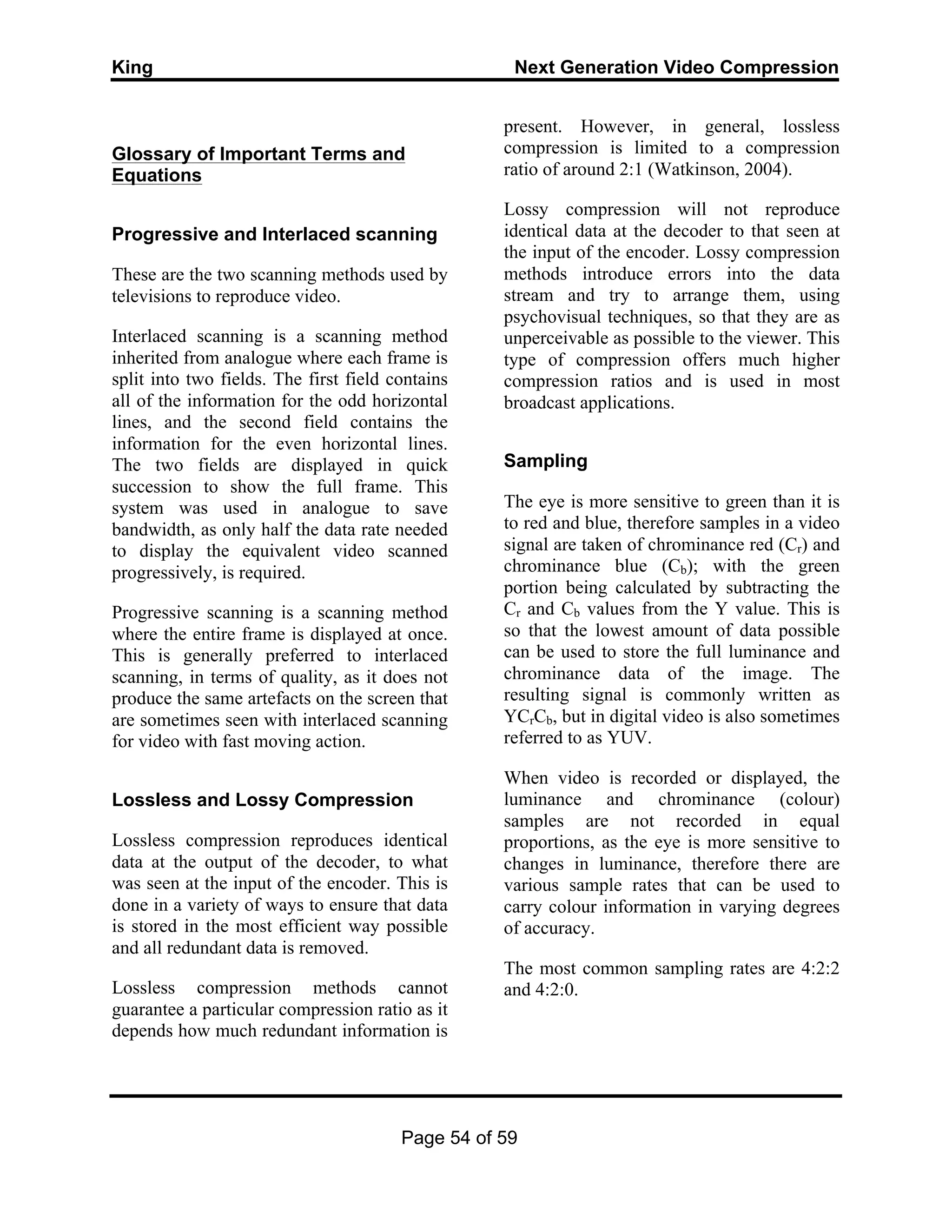 King Next Generation Video Compression
Page 54 of 59
Glossary of Important Terms and
Equations
Progressive and Interlaced scanning
These are the two scanning methods used by
televisions to reproduce video.
Interlaced scanning is a scanning method
inherited from analogue where each frame is
split into two fields. The first field contains
all of the information for the odd horizontal
lines, and the second field contains the
information for the even horizontal lines.
The two fields are displayed in quick
succession to show the full frame. This
system was used in analogue to save
bandwidth, as only half the data rate needed
to display the equivalent video scanned
progressively, is required.
Progressive scanning is a scanning method
where the entire frame is displayed at once.
This is generally preferred to interlaced
scanning, in terms of quality, as it does not
produce the same artefacts on the screen that
are sometimes seen with interlaced scanning
for video with fast moving action.
Lossless and Lossy Compression
Lossless compression reproduces identical
data at the output of the decoder, to what
was seen at the input of the encoder. This is
done in a variety of ways to ensure that data
is stored in the most efficient way possible
and all redundant data is removed.
Lossless compression methods cannot
guarantee a particular compression ratio as it
depends how much redundant information is
present. However, in general, lossless
compression is limited to a compression
ratio of around 2:1 (Watkinson, 2004).
Lossy compression will not reproduce
identical data at the decoder to that seen at
the input of the encoder. Lossy compression
methods introduce errors into the data
stream and try to arrange them, using
psychovisual techniques, so that they are as
unperceivable as possible to the viewer. This
type of compression offers much higher
compression ratios and is used in most
broadcast applications.
Sampling
The eye is more sensitive to green than it is
to red and blue, therefore samples in a video
signal are taken of chrominance red (Cr) and
chrominance blue (Cb); with the green
portion being calculated by subtracting the
Cr and Cb values from the Y value. This is
so that the lowest amount of data possible
can be used to store the full luminance and
chrominance data of the image. The
resulting signal is commonly written as
YCrCb, but in digital video is also sometimes
referred to as YUV.
When video is recorded or displayed, the
luminance and chrominance (colour)
samples are not recorded in equal
proportions, as the eye is more sensitive to
changes in luminance, therefore there are
various sample rates that can be used to
carry colour information in varying degrees
of accuracy.
The most common sampling rates are 4:2:2
and 4:2:0.
 