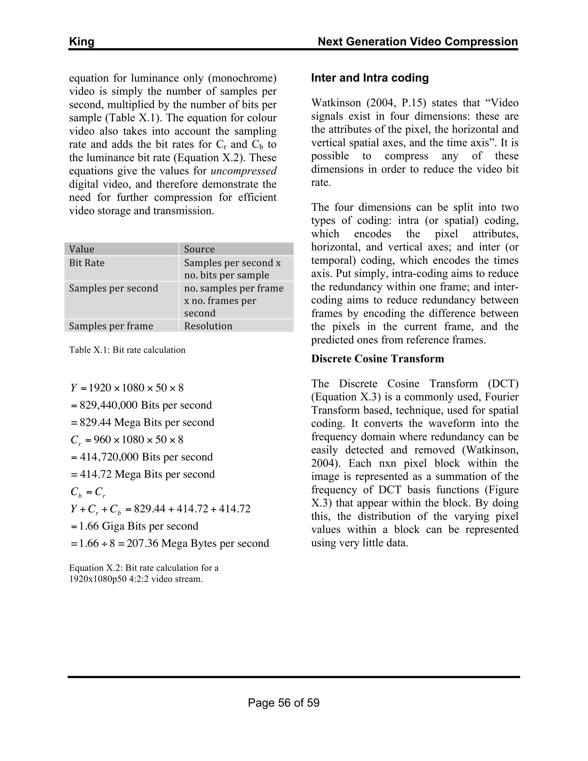 King Next Generation Video Compression
Page 56 of 59
equation for luminance only (monochrome)
video is simply the number of samples per
second, multiplied by the number of bits per
sample (Table X.1). The equation for colour
video also takes into account the sampling
rate and adds the bit rates for Cr and Cb to
the luminance bit rate (Equation X.2). These
equations give the values for uncompressed
digital video, and therefore demonstrate the
need for further compression for efficient
video storage and transmission.
Value	
   Source	
  
Bit	
  Rate	
   Samples	
  per	
  second	
  x	
  
no.	
  bits	
  per	
  sample	
  
Samples	
  per	
  second	
   no.	
  samples	
  per	
  frame	
  
x	
  no.	
  frames	
  per	
  
second	
  
Samples	
  per	
  frame	
   Resolution	
  
Table X.1: Bit rate calculation
Equation X.2: Bit rate calculation for a
1920x1080p50 4:2:2 video stream.
Inter and Intra coding
Watkinson (2004, P.15) states that “Video
signals exist in four dimensions: these are
the attributes of the pixel, the horizontal and
vertical spatial axes, and the time axis”. It is
possible to compress any of these
dimensions in order to reduce the video bit
rate.
The four dimensions can be split into two
types of coding: intra (or spatial) coding,
which encodes the pixel attributes,
horizontal, and vertical axes; and inter (or
temporal) coding, which encodes the times
axis. Put simply, intra-coding aims to reduce
the redundancy within one frame; and inter-
coding aims to reduce redundancy between
frames by encoding the difference between
the pixels in the current frame, and the
predicted ones from reference frames.
Discrete Cosine Transform
The Discrete Cosine Transform (DCT)
(Equation X.3) is a commonly used, Fourier
Transform based, technique, used for spatial
coding. It converts the waveform into the
frequency domain where redundancy can be
easily detected and removed (Watkinson,
2004). Each nxn pixel block within the
image is represented as a summation of the
frequency of DCT basis functions (Figure
X.3) that appear within the block. By doing
this, the distribution of the varying pixel
values within a block can be represented
using very little data.
€
Y =1920 ×1080 × 50 × 8
= 829,440,000 Bits per second
= 829.44 Mega Bits per second
Cr = 960 ×1080 × 50 × 8
= 414,720,000 Bits per second
= 414.72 Mega Bits per second
Cb = Cr
Y + Cr + Cb = 829.44 + 414.72 + 414.72
=1.66 Giga Bits per second
=1.66 ÷ 8 = 207.36 Mega Bytes per second
 