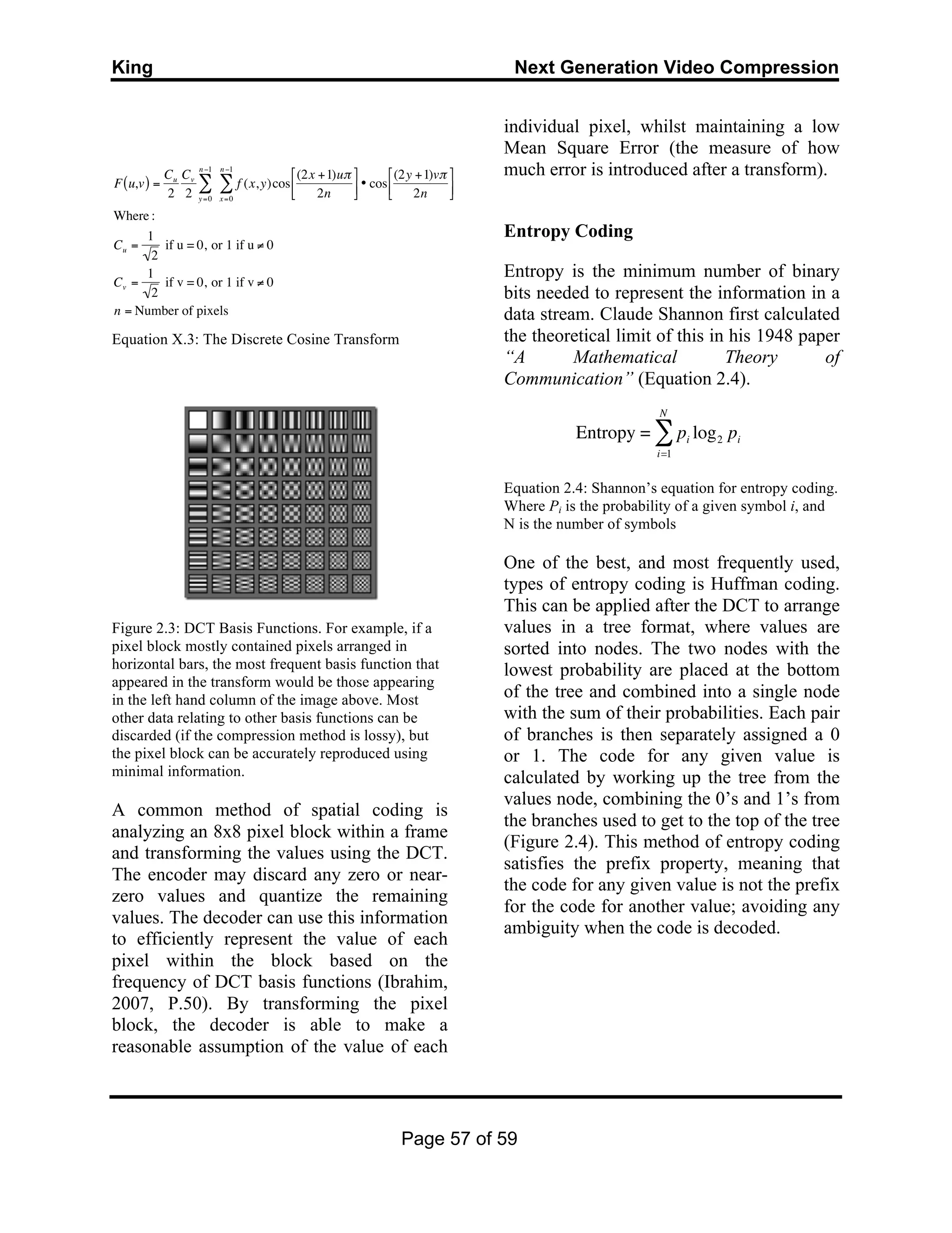 King Next Generation Video Compression
Page 57 of 59
Equation X.3: The Discrete Cosine Transform
Figure 2.3: DCT Basis Functions. For example, if a
pixel block mostly contained pixels arranged in
horizontal bars, the most frequent basis function that
appeared in the transform would be those appearing
in the left hand column of the image above. Most
other data relating to other basis functions can be
discarded (if the compression method is lossy), but
the pixel block can be accurately reproduced using
minimal information.
A common method of spatial coding is
analyzing an 8x8 pixel block within a frame
and transforming the values using the DCT.
The encoder may discard any zero or near-
zero values and quantize the remaining
values. The decoder can use this information
to efficiently represent the value of each
pixel within the block based on the
frequency of DCT basis functions (Ibrahim,
2007, P.50). By transforming the pixel
block, the decoder is able to make a
reasonable assumption of the value of each
individual pixel, whilst maintaining a low
Mean Square Error (the measure of how
much error is introduced after a transform).
Entropy Coding
Entropy is the minimum number of binary
bits needed to represent the information in a
data stream. Claude Shannon first calculated
the theoretical limit of this in his 1948 paper
“A Mathematical Theory of
Communication” (Equation 2.4).
Equation 2.4: Shannon’s equation for entropy coding.
Where Pi is the probability of a given symbol i, and
N is the number of symbols
One of the best, and most frequently used,
types of entropy coding is Huffman coding.
This can be applied after the DCT to arrange
values in a tree format, where values are
sorted into nodes. The two nodes with the
lowest probability are placed at the bottom
of the tree and combined into a single node
with the sum of their probabilities. Each pair
of branches is then separately assigned a 0
or 1. The code for any given value is
calculated by working up the tree from the
values node, combining the 0’s and 1’s from
the branches used to get to the top of the tree
(Figure 2.4). This method of entropy coding
satisfies the prefix property, meaning that
the code for any given value is not the prefix
for the code for another value; avoiding any
ambiguity when the code is decoded.
€
F u,v( ) =
Cu
2
Cv
2 y=0
n−1
∑ f (x,y)cos
x=0
n−1
∑
(2x +1)uπ
2n
%
&'
(
)* • cos
(2y +1)vπ
2n
%
&'
(
)*
Where :
Cu =
1
2
if u = 0, or 1 if u ≠ 0
Cv =
1
2
if v = 0, or 1 if v ≠ 0
n = Number of pixels
€
Entropy = pi log2 pi
i=1
N
∑
 