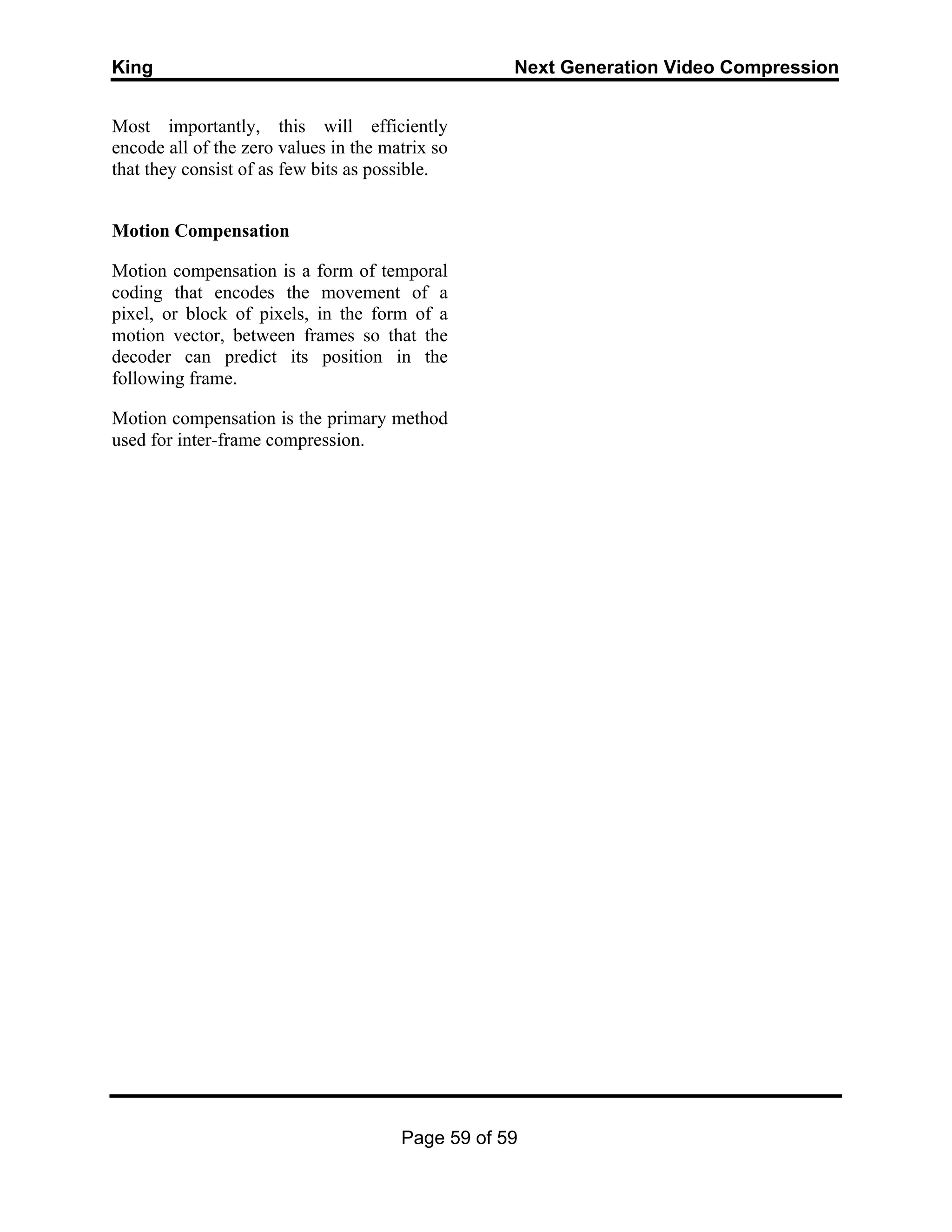 King Next Generation Video Compression
Page 59 of 59
Most importantly, this will efficiently
encode all of the zero values in the matrix so
that they consist of as few bits as possible.
Motion Compensation
Motion compensation is a form of temporal
coding that encodes the movement of a
pixel, or block of pixels, in the form of a
motion vector, between frames so that the
decoder can predict its position in the
following frame.
Motion compensation is the primary method
used for inter-frame compression.
 