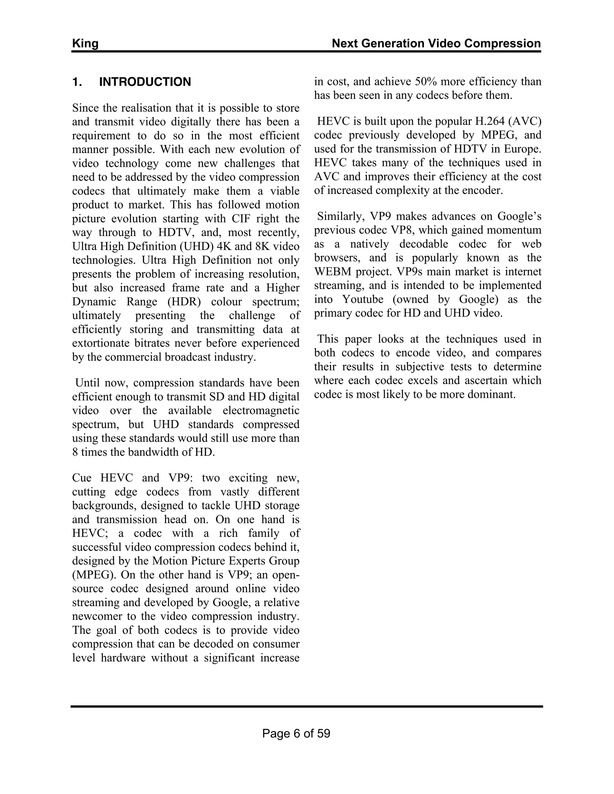 King Next Generation Video Compression
Page 6 of 59
1. INTRODUCTION
Since the realisation that it is possible to store
and transmit video digitally there has been a
requirement to do so in the most efficient
manner possible. With each new evolution of
video technology come new challenges that
need to be addressed by the video compression
codecs that ultimately make them a viable
product to market. This has followed motion
picture evolution starting with CIF right the
way through to HDTV, and, most recently,
Ultra High Definition (UHD) 4K and 8K video
technologies. Ultra High Definition not only
presents the problem of increasing resolution,
but also increased frame rate and a Higher
Dynamic Range (HDR) colour spectrum;
ultimately presenting the challenge of
efficiently storing and transmitting data at
extortionate bitrates never before experienced
by the commercial broadcast industry.
Until now, compression standards have been
efficient enough to transmit SD and HD digital
video over the available electromagnetic
spectrum, but UHD standards compressed
using these standards would still use more than
8 times the bandwidth of HD.
Cue HEVC and VP9: two exciting new,
cutting edge codecs from vastly different
backgrounds, designed to tackle UHD storage
and transmission head on. On one hand is
HEVC; a codec with a rich family of
successful video compression codecs behind it,
designed by the Motion Picture Experts Group
(MPEG). On the other hand is VP9; an open-
source codec designed around online video
streaming and developed by Google, a relative
newcomer to the video compression industry.
The goal of both codecs is to provide video
compression that can be decoded on consumer
level hardware without a significant increase
in cost, and achieve 50% more efficiency than
has been seen in any codecs before them.
HEVC is built upon the popular H.264 (AVC)
codec previously developed by MPEG, and
used for the transmission of HDTV in Europe.
HEVC takes many of the techniques used in
AVC and improves their efficiency at the cost
of increased complexity at the encoder.
Similarly, VP9 makes advances on Google’s
previous codec VP8, which gained momentum
as a natively decodable codec for web
browsers, and is popularly known as the
WEBM project. VP9s main market is internet
streaming, and is intended to be implemented
into Youtube (owned by Google) as the
primary codec for HD and UHD video.
This paper looks at the techniques used in
both codecs to encode video, and compares
their results in subjective tests to determine
where each codec excels and ascertain which
codec is most likely to be more dominant.
 