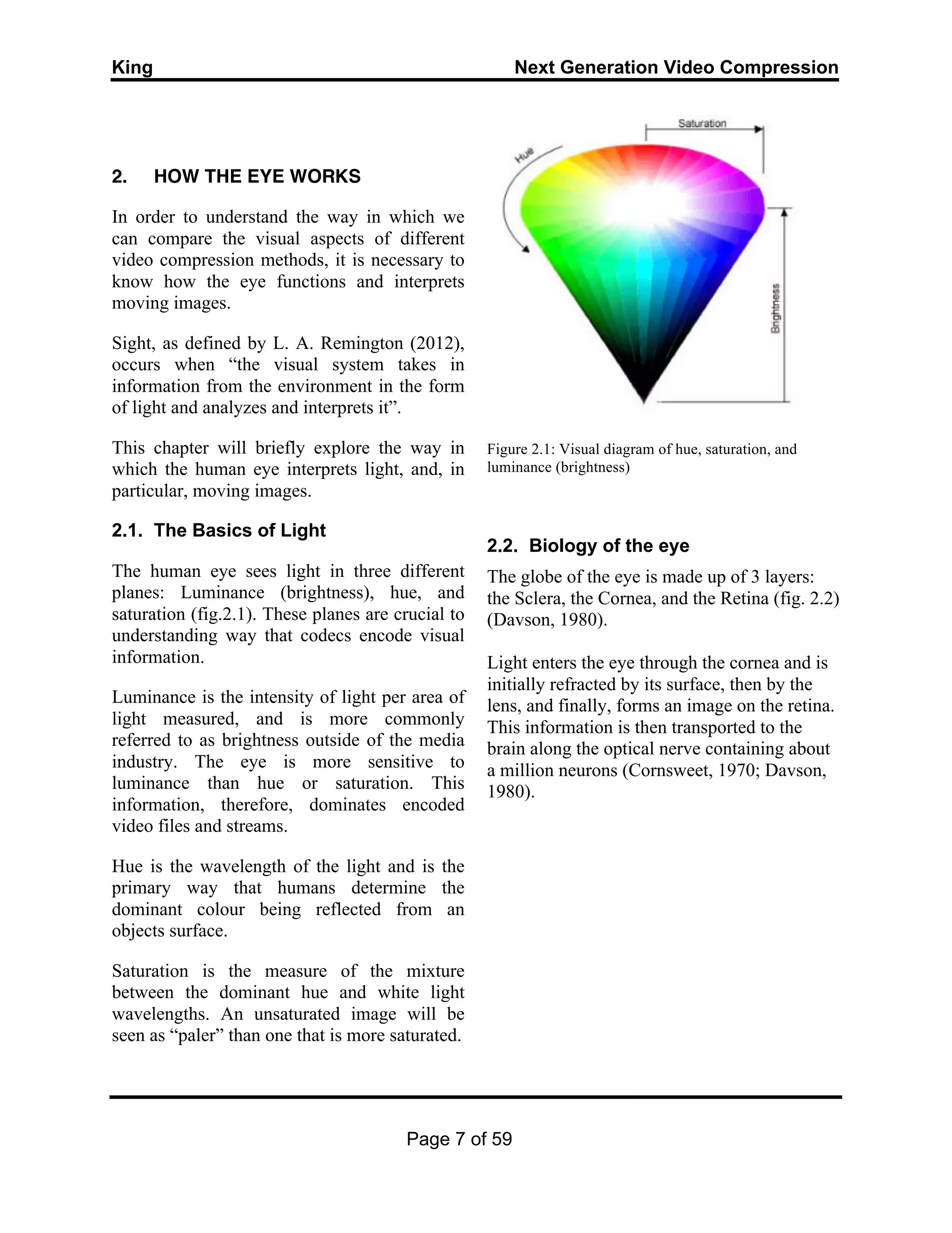 King Next Generation Video Compression
Page 7 of 59
2. HOW THE EYE WORKS
In order to understand the way in which we
can compare the visual aspects of different
video compression methods, it is necessary to
know how the eye functions and interprets
moving images.
Sight, as defined by L. A. Remington (2012),
occurs when “the visual system takes in
information from the environment in the form
of light and analyzes and interprets it”.
This chapter will briefly explore the way in
which the human eye interprets light, and, in
particular, moving images.
2.1. The Basics of Light
The human eye sees light in three different
planes: Luminance (brightness), hue, and
saturation (fig.2.1). These planes are crucial to
understanding way that codecs encode visual
information.
Luminance is the intensity of light per area of
light measured, and is more commonly
referred to as brightness outside of the media
industry. The eye is more sensitive to
luminance than hue or saturation. This
information, therefore, dominates encoded
video files and streams.
Hue is the wavelength of the light and is the
primary way that humans determine the
dominant colour being reflected from an
objects surface.
Saturation is the measure of the mixture
between the dominant hue and white light
wavelengths. An unsaturated image will be
seen as “paler” than one that is more saturated.
Figure 2.1: Visual diagram of hue, saturation, and
luminance (brightness)
2.2. Biology of the eye
The globe of the eye is made up of 3 layers:
the Sclera, the Cornea, and the Retina (fig. 2.2)
(Davson, 1980).
Light enters the eye through the cornea and is
initially refracted by its surface, then by the
lens, and finally, forms an image on the retina.
This information is then transported to the
brain along the optical nerve containing about
a million neurons (Cornsweet, 1970; Davson,
1980).
 
