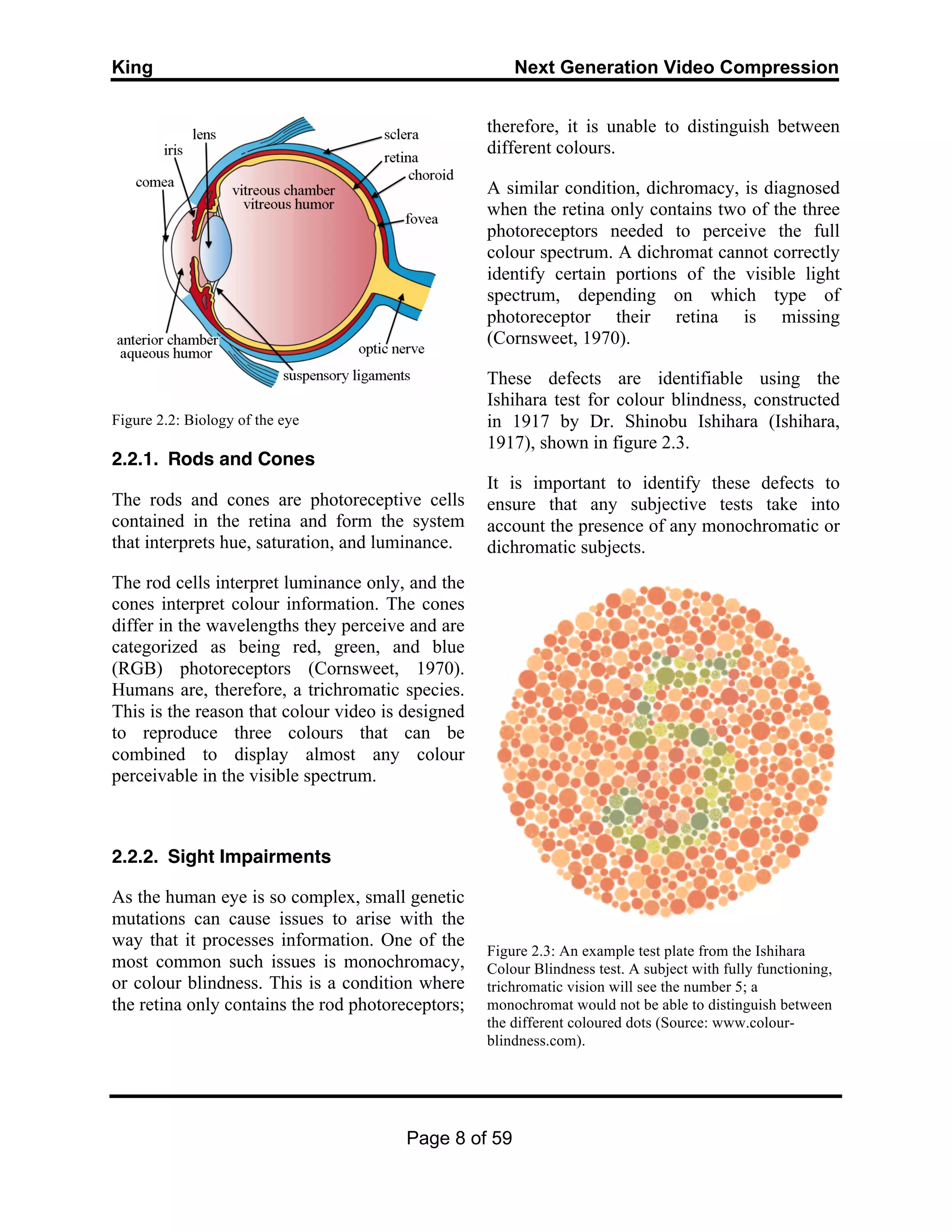 King Next Generation Video Compression
Page 8 of 59
Figure 2.2: Biology of the eye
2.2.1. Rods and Cones
The rods and cones are photoreceptive cells
contained in the retina and form the system
that interprets hue, saturation, and luminance.
The rod cells interpret luminance only, and the
cones interpret colour information. The cones
differ in the wavelengths they perceive and are
categorized as being red, green, and blue
(RGB) photoreceptors (Cornsweet, 1970).
Humans are, therefore, a trichromatic species.
This is the reason that colour video is designed
to reproduce three colours that can be
combined to display almost any colour
perceivable in the visible spectrum.
2.2.2. Sight Impairments
As the human eye is so complex, small genetic
mutations can cause issues to arise with the
way that it processes information. One of the
most common such issues is monochromacy,
or colour blindness. This is a condition where
the retina only contains the rod photoreceptors;
therefore, it is unable to distinguish between
different colours.
A similar condition, dichromacy, is diagnosed
when the retina only contains two of the three
photoreceptors needed to perceive the full
colour spectrum. A dichromat cannot correctly
identify certain portions of the visible light
spectrum, depending on which type of
photoreceptor their retina is missing
(Cornsweet, 1970).
These defects are identifiable using the
Ishihara test for colour blindness, constructed
in 1917 by Dr. Shinobu Ishihara (Ishihara,
1917), shown in figure 2.3.
It is important to identify these defects to
ensure that any subjective tests take into
account the presence of any monochromatic or
dichromatic subjects.
Figure 2.3: An example test plate from the Ishihara
Colour Blindness test. A subject with fully functioning,
trichromatic vision will see the number 5; a
monochromat would not be able to distinguish between
the different coloured dots (Source: www.colour-
blindness.com).
 