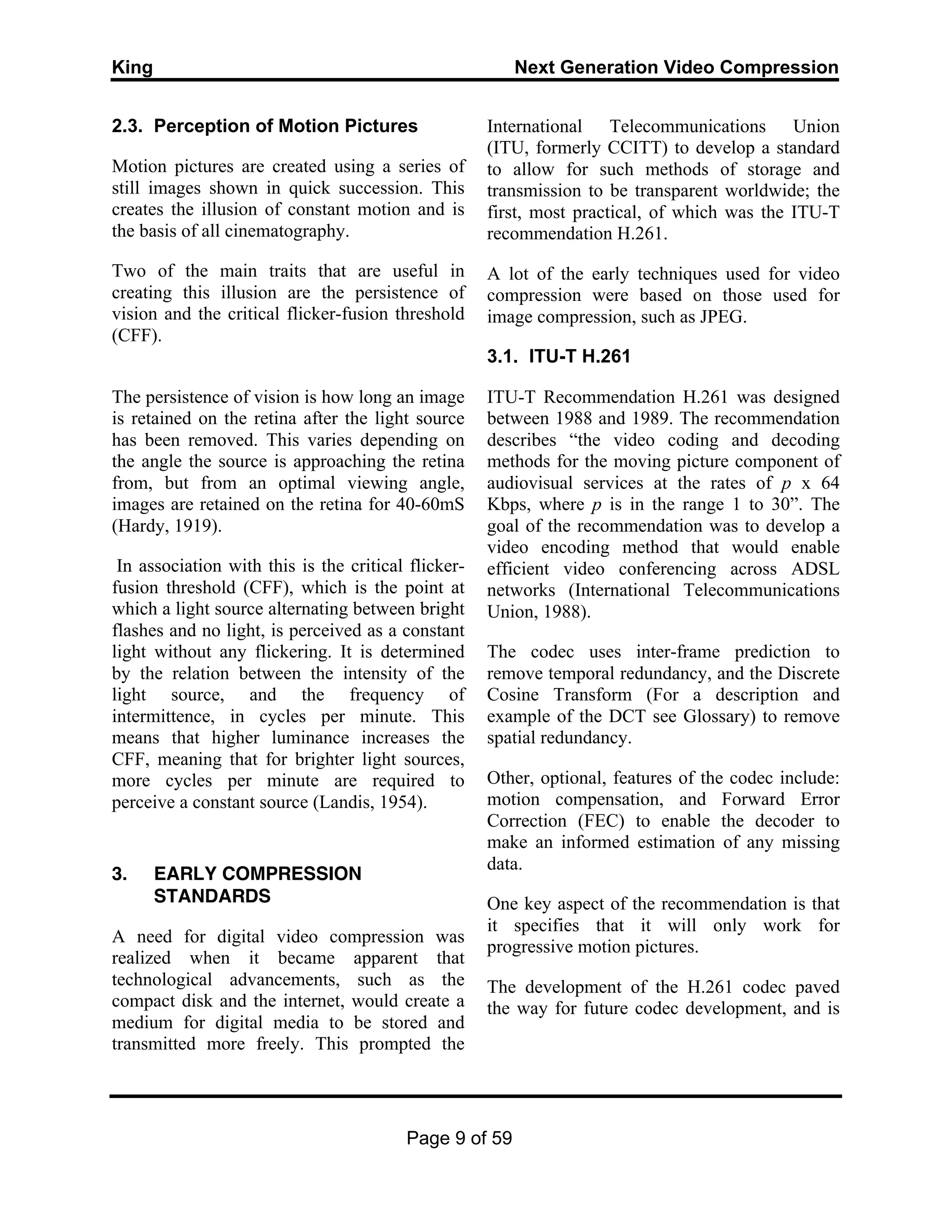 King Next Generation Video Compression
Page 9 of 59
2.3. Perception of Motion Pictures
Motion pictures are created using a series of
still images shown in quick succession. This
creates the illusion of constant motion and is
the basis of all cinematography.
Two of the main traits that are useful in
creating this illusion are the persistence of
vision and the critical flicker-fusion threshold
(CFF).
The persistence of vision is how long an image
is retained on the retina after the light source
has been removed. This varies depending on
the angle the source is approaching the retina
from, but from an optimal viewing angle,
images are retained on the retina for 40-60mS
(Hardy, 1919).
In association with this is the critical flicker-
fusion threshold (CFF), which is the point at
which a light source alternating between bright
flashes and no light, is perceived as a constant
light without any flickering. It is determined
by the relation between the intensity of the
light source, and the frequency of
intermittence, in cycles per minute. This
means that higher luminance increases the
CFF, meaning that for brighter light sources,
more cycles per minute are required to
perceive a constant source (Landis, 1954).
3. EARLY COMPRESSION
STANDARDS
A need for digital video compression was
realized when it became apparent that
technological advancements, such as the
compact disk and the internet, would create a
medium for digital media to be stored and
transmitted more freely. This prompted the
International Telecommunications Union
(ITU, formerly CCITT) to develop a standard
to allow for such methods of storage and
transmission to be transparent worldwide; the
first, most practical, of which was the ITU-T
recommendation H.261.
A lot of the early techniques used for video
compression were based on those used for
image compression, such as JPEG.
3.1. ITU-T H.261
ITU-T Recommendation H.261 was designed
between 1988 and 1989. The recommendation
describes “the video coding and decoding
methods for the moving picture component of
audiovisual services at the rates of p x 64
Kbps, where p is in the range 1 to 30”. The
goal of the recommendation was to develop a
video encoding method that would enable
efficient video conferencing across ADSL
networks (International Telecommunications
Union, 1988).
The codec uses inter-frame prediction to
remove temporal redundancy, and the Discrete
Cosine Transform (For a description and
example of the DCT see Glossary) to remove
spatial redundancy.
Other, optional, features of the codec include:
motion compensation, and Forward Error
Correction (FEC) to enable the decoder to
make an informed estimation of any missing
data.
One key aspect of the recommendation is that
it specifies that it will only work for
progressive motion pictures.
The development of the H.261 codec paved
the way for future codec development, and is
 