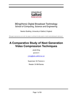 Page 1 of 59
BEng(Hons) Digital Broadcast Technology
School of Computing, Science and Engineering
Newton Building, University of Salford, England
This paper represents my own work. Any input or work done by other people is clearly noted and properly referenced.
A Comparative Study of Next Generation
Video Compression Techniques
Jacob King
@00292474
j.king@edu.salford.ac.uk
Supervisor: Dr Francis Li
Reader: Dr Bill Davies
 