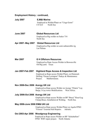 Employment History : continued,
July 2007 E,M&I Marine
Employed as Welder/Plater on “Uisge Gorm”
F.P.S.O North Sea
June 2007 Global Resources Ltd
Employed as Rig welder on Sedco 714
North Sea
Apr 2007- May 2007 Global Resources Ltd
Employed as Rig welder on semi-submersible rig
Las Palmas
Mar 2007 G H Offshore Resources
Employed as Rope Access Welder in Brownsville
Oil Rig yard. Texas
Jan 2007-Feb 2007 Highland Rope Access & Inspection Ltd
Employed as Rope access Welder/Plater, on Diamond-
Drilling “Ocean Lexington” Padeye & Maintenance
Project. Mediterranean.
Nov 2006-Dec 2006 Acergy UK Ltd
Employed as Rope access Welder on Acergy “Polaris” Lay
Barge, J-Lay tower Modifications. West Africa.
July 2006-Oct 2006 Acergy UK Ltd
Employed as Rope access Welder on BP “Bruce” Riser/Leg
Clamp-Brace, Installation & Welding. North Sea.
May 2006-June 2006 EM&I UK Ltd
Employed as Rope access Welder/Plater on Aquila FPSO
“Firenze” External Hull Repairs. Adriatic.
Oct 2003-Apr 2006 Woodgroup Engineering
Employed as Rope access Welder on BP “Schiehallion”
FPSO WBT repair project. North Atlantic
 