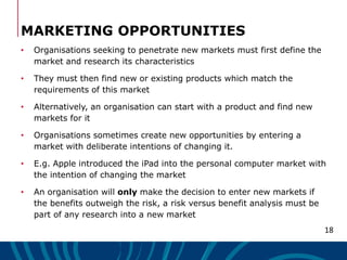 18
MARKETING OPPORTUNITIES
• Organisations seeking to penetrate new markets must first define the
market and research its ...