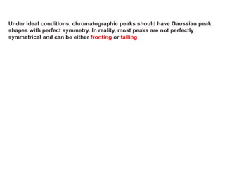 Under ideal conditions, chromatographic peaks should have Gaussian peak
shapes with perfect symmetry. In reality, most peaks are not perfectly
symmetrical and can be either fronting or tailing
 