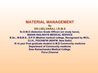 MATERIAL MANAGEMENT
                                By
                    DR.I.SELVARAJ, I.R.M.S
         Sr.D.M.O (Selection Grade Officer) (on study leave),
                INDIAN RAILWAYS MEDICAL SERVICE
B.Sc., M.B.B.S., D.P.H (Madras medical college, Recognized by MCI).,
                 D.I.H., PGCH&FW (NIHFW, New Delhi)
   III rd year Post graduate student in M.D Community medicine
                  Department of Community medicine
                  Sree Ramachandra Medical College,
                            Porur,Chennai
 