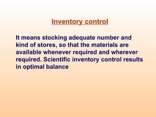 Inventory control
It means stocking adequate number and
kind of stores, so that the materials are
available whenever required and wherever
required. Scientific inventory control results
in optimal balance
 