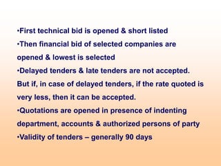 •First technical bid is opened & short listed
•Then financial bid of selected companies are
opened & lowest is selected
•Delayed tenders & late tenders are not accepted.
But if, in case of delayed tenders, if the rate quoted is
very less, then it can be accepted.
•Quotations are opened in presence of indenting
department, accounts & authorized persons of party
•Validity of tenders – generally 90 days
 