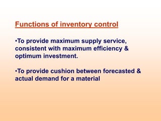 Functions of inventory control
•To provide maximum supply service,
consistent with maximum efficiency &
optimum investment.
•To provide cushion between forecasted &
actual demand for a material
 