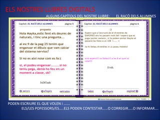 ELS NOSTRES LLIBRES DIGITALS ALGUNS CAPÍTOLS DEL NOSTRE LLIBRE:  EL RACÓ DELS ALUMNES PODEN ESCRIURE EL QUE VOLEN i ……. ELS/LES POFESSORS/ES…..ELS PODEN CONTESTAR……O CORREGIR…..O INFORMAR…. 