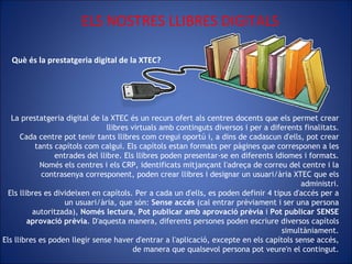 Què és la prestatgeria digital de la XTEC?   ELS NOSTRES LLIBRES DIGITALS La prestatgeria digital de la XTEC és un recurs ofert als centres docents que els permet crear llibres virtuals amb continguts diversos i per a diferents finalitats. Cada centre pot tenir tants llibres com cregui oportú i, a dins de cadascun d'ells, pot crear tants capítols com calgui. Els capítols estan formats per pàgines que corresponen a les entrades del llibre. Els llibres poden presentar-se en diferents idiomes i formats. Només els centres i els CRP, identificats mitjançant l'adreça de correu del centre i la contrasenya corresponent, poden crear llibres i designar un usuari/ària XTEC que els administri. Els llibres es divideixen en capítols. Per a cada un d'ells, es poden definir 4 tipus d'accés per a un usuari/ària, que són:  Sense accés  (cal entrar prèviament i ser una persona autoritzada),  Només lectura ,  Pot publicar amb aprovació   prèvia  i  Pot publicar SENSE aprovació prèvia . D'aquesta manera, diferents persones poden escriure diversos capítols simultàniament. Els llibres es poden llegir sense haver d'entrar a l'aplicació, excepte en els capítols sense accés, de manera que qualsevol persona pot veure'n el contingut. 