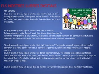 ELS NOSTRES LLIBRES DIGITALS SER MESTRA Si un@ alumn@ meu digués un dia: i ser mestra, què vol dir? Tal vegada respondria: Ensenyar és servir, Posar-se a disposició de l’Infant que ho necessita, desvetllar la vocació per aprendre  n'és la fita. Si un@ alumn@ meu digués un dia: I tot això és educar? Tal vegada respondria: També servir és estimar. Conèixer com és  l'alumne,  comprendre el seu tarannà, és pilar i és columna I el basament del demà; I les virtuts i els defectes, enlairant o corregint, fan realitat els projectes I d’amor es van omplint. Si un@ alumn@ meu digués un dia: I tot això és estimar? Tal vegada respondria que estimar també és donar. Si la feina es vol ben feta, si es busca la perfecció, cal una entrega concreta, cal íntegra donació. Si un@ alumn@ meu digués un dia: Cal donar, estimar i servir? Tal vegada respondria: que també donar és morir. Dia a dia, hora a hora, començant a cada instant… Quan un@ alumn@ és fora ocupa el lloc altre infant… Com la flor esdevé fruit i la llavor engendra vida tot morint per omplir el buit el mestre en coneix la mida. Si un@ alumn@ meu em diu un dia: De mestre, jo, vull fer! Tal vegada li diria: mestra m'has fet ser. 