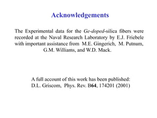 Acknowledgements
The Experimental data for the Ge-doped-silica fibers were
recorded at the Naval Research Laboratory by E.J. Friebele
with important assistance from M.E. Gingerich, M. Putnum,
G.M. Williams, and W.D. Mack.
A full account of this work has been published:
D.L. Griscom, Phys. Rev. B64, 174201 (2001)
 