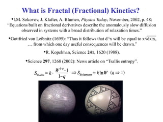 •Gottfried von Leibnitz (1695): “Thus it follows that d½x will be equal to xdx:x,
… from which one day useful consequences will be drawn.”
What is Fractal (Fractional) Kinetics?
•I.M. Sokovov, J. Klafter, A. Blumen, Physics Today, November, 2002, p. 48:
“Equations built on fractional derivatives describe the anomalously slow diffusion
observed in systems with a broad distribution of relaxation times.”
•R. Kopelman, Science 241, 1620 (1988).
•Science 297, 1268 (2002): News article on “Tsallis entropy”.
(q  1)
 