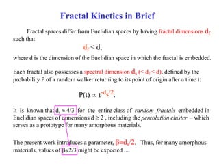 Fractal Kinetics in Brief
Fractal spaces differ from Euclidian spaces by having fractal dimensions df
such that
df < d,
where d is the dimension of the Euclidian space in which the fractal is embedded.
Each fractal also possesses a spectral dimension ds (< df < d), defined by the
probability P of a random walker returning to its point of origin after a time t:
P(t)  t-ds/2.
The present work introduces a parameter, ds/2. Thus, for many amorphous
materials, values of 2/3 might be expected ...
– which
serves as a prototype for many amorphous materials.
It is known that ds  4/3 for the entire class of random fractals embedded in
Euclidian spaces of dimensions d  2 , including the percolation cluster
 