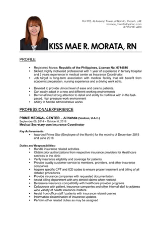 Flat 205, Al Aneeqa Tower, Al Nahda, Sharjah, UAE
kissmae_morata@yahoo.com
+97155 981 4818
KISS MAE R. MORATA, RN
PROFILE
 Registered Nurse: Republic of the Philippines, License No. 0744546
 Skilled, highly motivated professional with 1 year of experience in tertiary hospital
and 2 years experience in medical center as Insurance Coordinator.
 Job target is long-term association with medical facility that will benefit from
academic preparation, nursing experience and a driving work ethic.
 Devoted to provide utmost level of ease and care to patients.
 Can easily adapt in a new and different working environments
 Demonstrated strong attention to detail and ability to multitask with in the fast-
paced, high pressure work environment
 Ability to handle administrative works
PROFESSIONALEXPERIENCE
PRIME MEDICAL CENTER – Al Nahda (SHARJAH, U.A.E.)
September 09, 2014 – October 6, 2016
Medical Secretary cum Insurance Coordinator
Key Achievements:
 Awarded Prime Star (Employee of the Month) for the months of December 2015
and June 2016
Duties and Responsibilities:
 Handle insurance related activities
 Obtain prior authorizations from respective insurance providers for Healthcare
services in the clinic
 Verify insurance eligibility and coverage for patients
 Provide quality customer service to members, providers, and other insurance
companies
 Acquire specific CPT and ICD codes to ensure proper treatment and billing of all
detailed procedures
 Provide insurance companies with requested documentation
 Assist billing department with any denied claims when needed
 Determine insurance compatibility with healthcare provider programs
 Collaborate with patient, insurance companies and other internal staff to address
wide variety of health insurance matters
 Assist front office staff / patients with insurance related queries
 Information dissemination of insurance updates
 Perform other related duties as may be assigned
 