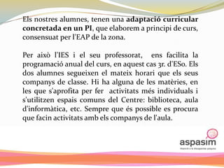 Els nostres alumnes, tenen una adaptació curricular
concretada en un PI, que elaborem a principi de curs,
consensuat per l'EAP de la zona.

Per això l'IES i el seu professorat, ens facilita la
programació anual del curs, en aquest cas 3r. d'ESo. Els
dos alumnes segueixen el mateix horari que els seus
companys de classe. Hi ha alguna de les matèries, en
les que s'aprofita per fer activitats més individuals i
s'utilitzen espais comuns del Centre: biblioteca, aula
d'informàtica, etc. Sempre que és possible es procura
que facin activitats amb els companys de l'aula.
 
