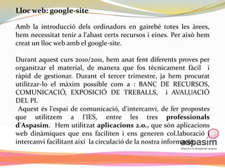 Lloc web: google-site

Amb la introducció dels ordinadors en gairebé totes les àrees,
hem necessitat tenir a l'abast certs recursos i eines. Per això hem
creat un lloc web amb el google-site.

Durant aquest curs 2010/2011, hem anat fent diferents proves per
organitzar el material, de manera que fos tècnicament fàcil i
ràpid de gestionar. Durant el tercer trimestre, ja hem procurat
utilitzar-lo el màxim possible com a : BANC DE RECURSOS,
COMUNICACIÓ, EXPOSICIÓ DE TREBALLS, i AVALUACIÓ
DEL PI.
 Aquest és l'espai de comunicació, d'intercanvi, de fer propostes
que utilitzem a l'IES, entre les tres professionals
d'Aspasim. Hem utilitzat aplicacions 2.o., que són aplicacions
web dinàmiques que ens faciliten i ens generen col.laboració i
intercanvi facilitant així la circulació de la nostra informació.
 