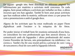 En aquest google site, hem distribuit en diferents pàgines les
informacions per matèries o activitats molt concretes. En cada
pàgina, hem posat enllaços a activitats per treballar on-line, o altres
recursos que ens han agradat. També hi hem anat posat activitats
que han realitzat sobre la matèria, utilitzant eines 2.o per posar-ho
com a presentacions o amb el google docs.

Alguna de les activitats que ha estat realitzada en paper l'hem
digitalitzat amb l'escàner o la màquina de fer fotos.

Per poder iniciar el treball hem fet reunions setmanals d'una hora,
on coincidiem les tres professionals que fem atenció directa. La
comunicació amb els logopedes i altres professionals del nostre
Centre Proveidor de Serveis, són principalment via telefònica i via
correu-e. També s'ha fet una reunió prèvia a principi de curs i una
de tancament a final de curs amb la logopeda referent.
 