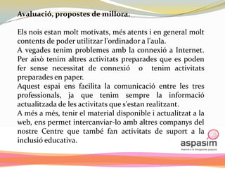 Avaluació, propostes de millora.

Els nois estan molt motivats, més atents i en general molt
contents de poder utilitzar l'ordinador a l'aula.
A vegades tenim problemes amb la connexió a Internet.
Per això tenim altres activitats preparades que es poden
fer sense necessitat de connexió o tenim activitats
preparades en paper.
Aquest espai ens facilita la comunicació entre les tres
professionals, ja que tenim sempre la informació
actualitzada de les activitats que s'estan realitzant.
A més a més, tenir el material disponible i actualitzat a la
web, ens permet intercanviar-lo amb altres companys del
nostre Centre que també fan activitats de suport a la
inclusió educativa.
 