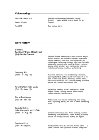Volunteering
Feb 2014 - March 2014 Teaching underprivileged/homeless children
English, dance and life skills in Brazil, Rio de
Janeiro. (Project Flavela)
Feb 2015 Bear cottage Manly
Work History
Current:
Anytime Fitness (Brookvale)
(July 2016 - Current)
Personal Trainer, health coach, basic nutrition, weight/
fat loss, strength and endurance training, hypertrophy
training, flexibility, stretching, injury prevention and
maintenance, daily group classes, sales, retention calls,
sales calls, prospect calls, handling of cash, customer
service, client retention, gym maintenance, cleaning,
restocking of vending machines and ordering.
Dee Why RSL
(June 15 - July 16) Functions attendant, Food and beverage attendant,
Gaming attendant, all food outlet trained as well as all
bars in entire club. Barista, Cleaning, host for events,
basic cocktail making, stock, handling money, customer
service and Diamond VIP member host.
New Brighton Hotel Manly
(Feb 15 - June 16) Bartending, handling money, photography, Stock,
Making Pizzas, customer service, basic cocktail
making, cleaning, host for events.
Pilu at Freshwater
(Nov 14 - Jan 15) Professional silver service waitressing, wine paring,
menu explaining (Italian) and back of house waitressing
duties.
Sprouts Bistro -
Lake Macquarie Yacht Club
(June 14 - Aug 14) General waitressing duties, Phone bookings, function
waitressing food preparation, coffee making, customer
service and money handling/ working the register.
Dominos Pizza
(Jan 13 - Sept 14) Mainly delivery driver but answers phones, takes J
orders, handles cash (equations in head), computers,
 