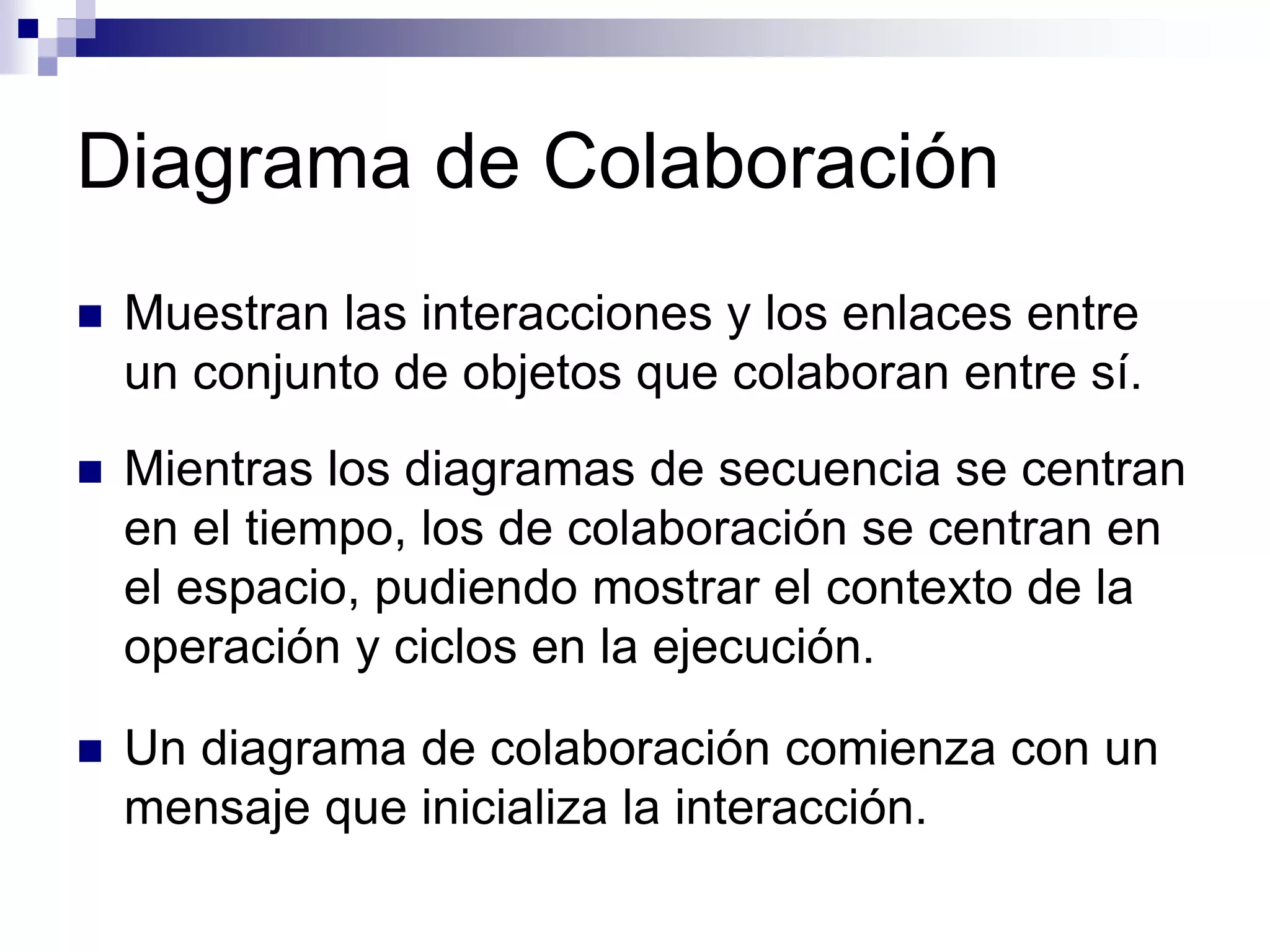 Diagrama de Colaboración
 Muestran las interacciones y los enlaces entre
un conjunto de objetos que colaboran entre sí.
 Mientras los diagramas de secuencia se centran
en el tiempo, los de colaboración se centran en
el espacio, pudiendo mostrar el contexto de la
operación y ciclos en la ejecución.
 Un diagrama de colaboración comienza con un
mensaje que inicializa la interacción.
 