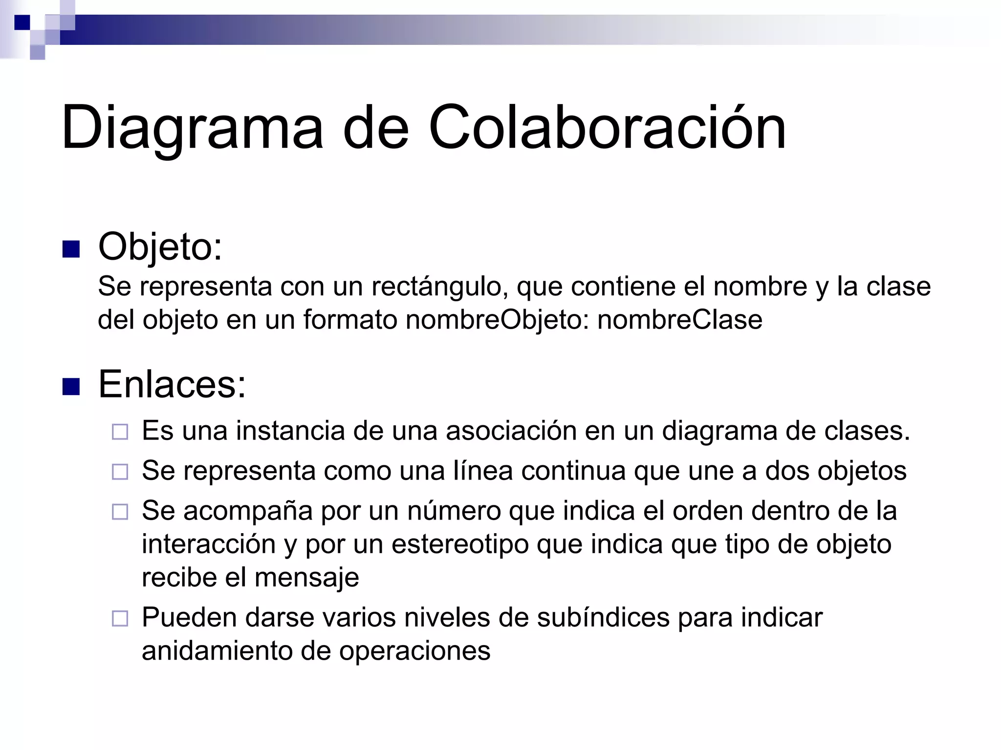 Diagrama de Colaboración
 Objeto:
Se representa con un rectángulo, que contiene el nombre y la clase
del objeto en un formato nombreObjeto: nombreClase
 Enlaces:
 Es una instancia de una asociación en un diagrama de clases.
 Se representa como una línea continua que une a dos objetos
 Se acompaña por un número que indica el orden dentro de la
interacción y por un estereotipo que indica que tipo de objeto
recibe el mensaje
 Pueden darse varios niveles de subíndices para indicar
anidamiento de operaciones
 